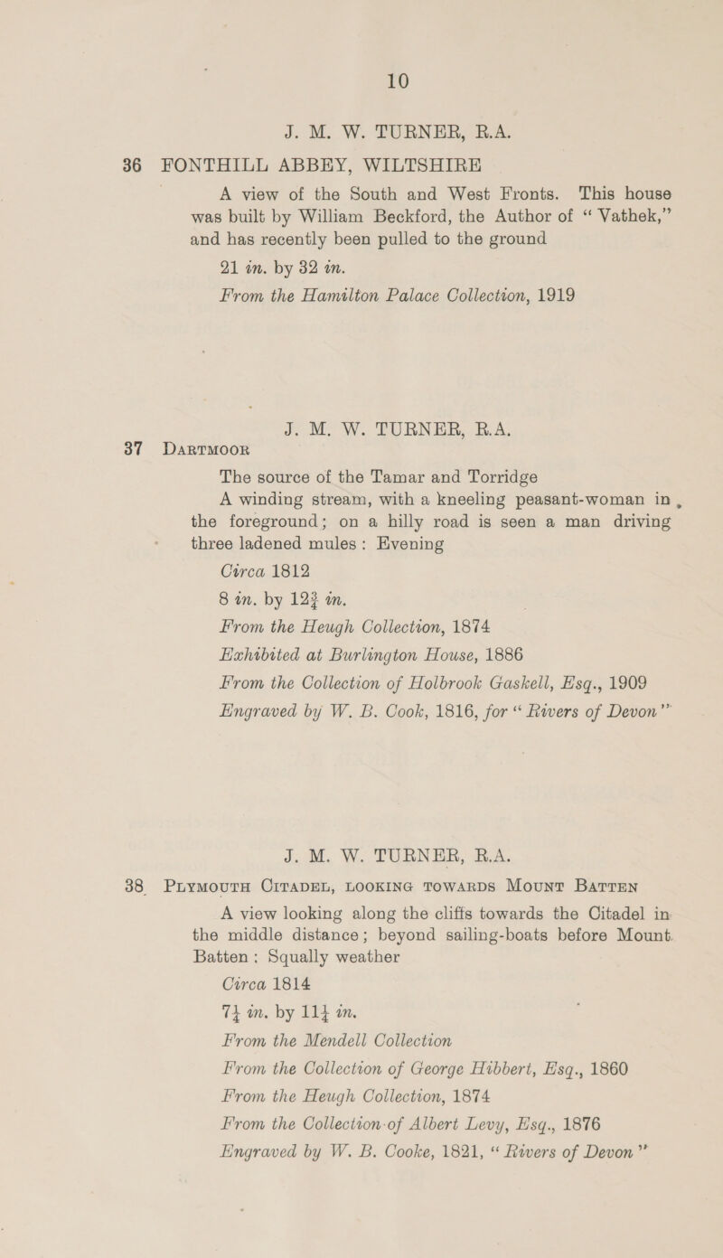 J. M. W. TURNER, B.A. 36 FONTHILL ABBEY, WILTSHIRE 7 A view of the South and West Fronts. This house was built by William Beckford, the Author of “ Vathek,” and has recently been pulled to the ground 21 in. by 32 an. From the Hamilton Palace Collectson, 1919 J. M. W. TURNER, R.A. 37 Dartmoor The source of the Tamar and Torridge A winding stream, with a kneeling peasant-woman in, the foreground; on a hilly road is seen a man driving three ladened mules: Evening Circa 1812 8 wn. by 12? on. From the Heugh Collection, 1874 Hahwbited at Burlington House, 1886 From the Collection of Holbrook Gaskell, Hsq., 1909 Engraved by W. B. Cook, 1816, for ‘ Rivers of Devon” J. M. W. TURNER, B.A. 38 PuymMoutTH CITADEL, LOOKING TowaRDS Mount Batren A view looking along the cliffs towards the Citadel in the middle distance; beyond sailing-boats before Mount. Batten : Squally weather Circa 1814 Ti an. by 114m, From the Mendell Collection From the Collection of George Hibbert, Esq., 1860 From the Heugh Collection, 1874 From the Collection-of Albert Levy, E’sq., 1876 Engraved by W. B. Cooke, 1821, “ Rivers of Devon”