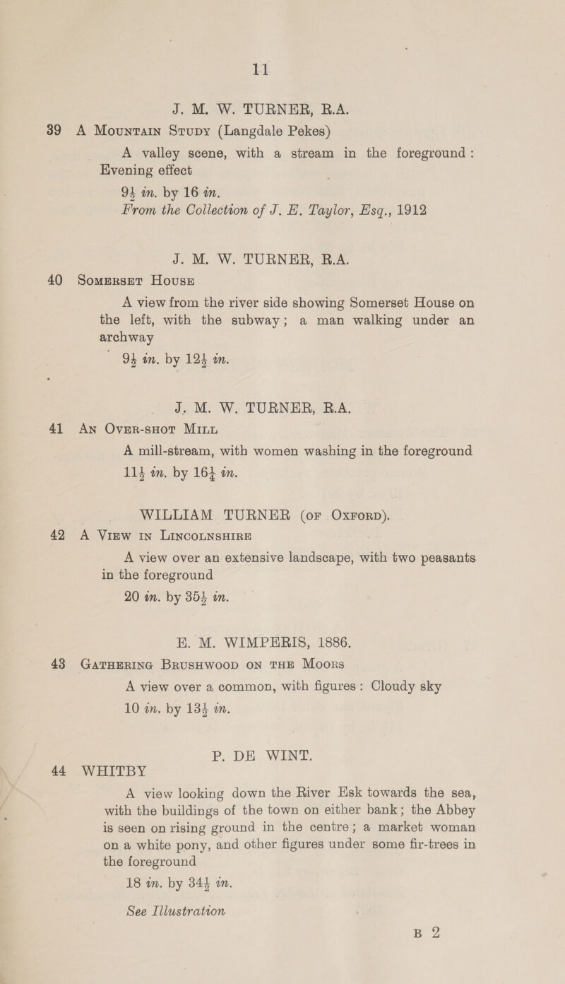 39 40 41 42 43 44 11 J. M. W. TURNER, R.A. A Mountain Stupy (Langdale Pekes) : A valley scene, with a stream in the foreground : Kvening effect 94 in. by 16 an. From the Colleciton of J. H. Taylor, Esq., 1912 J. M. W. TURNER, B.A. SomMERSET House A view from the river side showing Somerset House on the left, with the subway; a man walking under an archway 94 wm. by 124 am. J. M. W. TURNER, R.A. An Over-sHot Mint A mill-stream, with women washing in the foreground 114 an. by 164 am. WILLIAM TURNER (or OxrForp). A View In LINCOLNSHIRE A view over an extensive landscape, with two peasants in the foreground 20 in. by 354 in. EK. M. WIMPERIS, 1886. GATHERING BrusHwooD ON THE Moors A view over a common, with figures: Cloudy sky 10 wn. by 134 m. P. DE WINT, WHITBY A view looking down the River Esk towards the sea, with the buildings of the town on either bank; the Abbey is seen on rising ground in the centre; a market woman on a white pony, and other figures under some fir-trees in the foreground 18 in. by 344 wm.