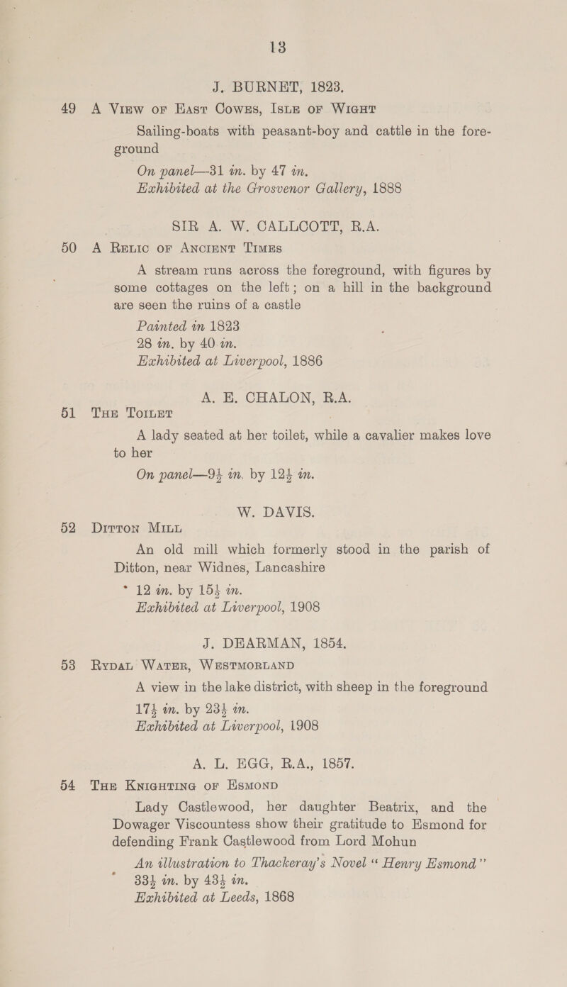 J. BURNET, 1823. 49 A View or East Cowss, [sue or WiaHT Sailing-boats with peasant-boy and cattle in the fore- ground On panel—31 i. by 47 an. Hahibtted at the Grosvenor Gallery, 1888 SIR A. W. CALLCOTT, R.A. 50 A Retic or ANcIENT TImMEs A stream runs across the foreground, with figures by some cottages on the left; on a hill in the background are seen the ruins of a castle Painted mm 1823 28 on. by 40. am. Haxhibited at Liverpool, 1886 A. EK. CHALON, B.A. 51 Tue Toner . A lady seated at her toilet, while a cavalier makes love to her On panel—94 in. by 124 wm. W. DAVIS. 52 Dirron Minn An old mill which formerly stood in the parish of Ditton, near Widnes, Lancashire * 12 am. by 153 an. Exhibited at Liverpool, 1908 J. DEARMAN, 1854. 53 Rypauw Water, WESTMORLAND A view in the lake district, with sheep in the foreground 174 wm. by 234 an. Hahibited at Liverpool, 1908 A, L. NGG, RA, 180%, 54 Tue Kyiautine or Hsmonp Lady Castlewood, her daughter Beatrix, and the Dowager Viscountess show their gratitude to Esmond for defending Frank Castlewood from Lord Mohun An illustration to Thackeray’s Novel “ Henry Esmond” 334 on. by 434 on. Exhibited at Leeds, 1868
