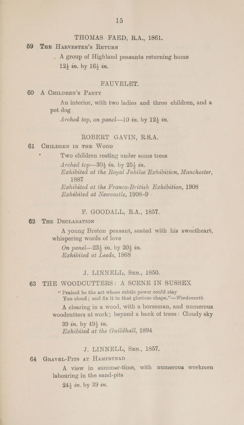 THOMAS FAED, R.A., 1861. 59 Tue Harvester’s Return . A group of Highland peasants aes home 124 on. by 164 an. | FAUVELBET. 60 A CHILDREN’s Party An interior, with two ladies and three children, and a pet dog Arched top, on panel—10 in. by 124 in. ROBERT GAVIN, B.S.A. 61 CHILDREN IN THE Woop ° Two children resting under some trees Arched top—s804 im. by 254 an. Hahibited at the Royal Jubilee Hahibttton, Manchester, 1887 Hxhwbited at the Franco-British Exhibition, 1908 Hahibited at Newcastle, 1908-9 - He GOODALL,&amp;.A., 1a 62 THe DECLARATION 7 A young Breton peasant, seated with his sweetheart, whispering words of love On panel—234 wm. by 204 an. Exhibtied at Leeds, 1868 J. LINNELL, Sen., 1850. 63 THE WOODCUTTERS: A SCHNE IN SUSSEX ‘¢ Praised be the art whose subtle power could stay Yon cloud ; and fix it in that glorious shape.”— Wordsworth A clearing in a wood, with a horseman, and numerous woodcutters at work; beyond a bank of trees: Cloudy sky 39 in. by 494 on. Halibited at the Gusldhall, 1894 J. LINNELL, Sen., 1857. 64 GRAVEL-Pits at HAMPSTEAD A view in summer-time, with numerous workmen labouring in the sand-pits 241 in. by 39 an.