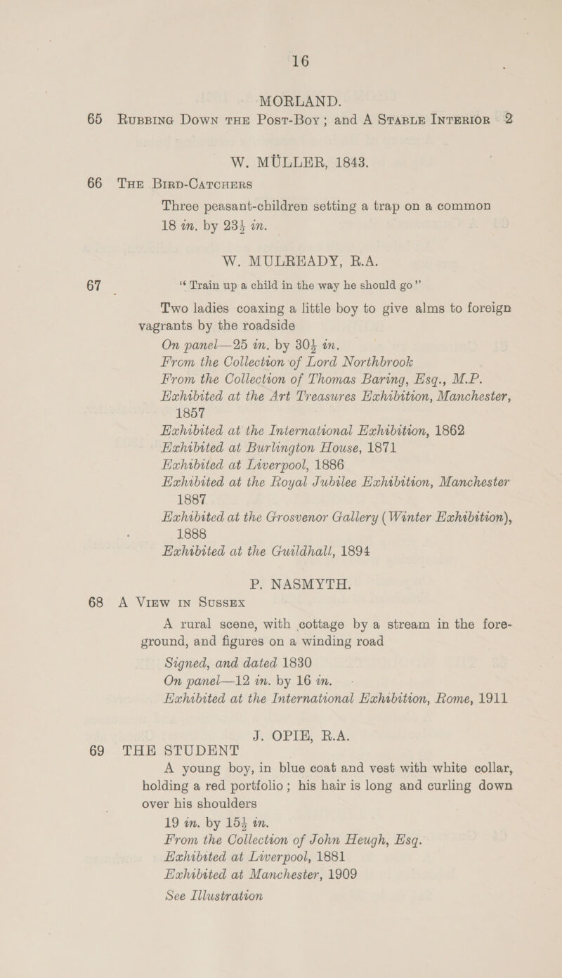 MORLAND. 65 Ruspinc Down THE Post-Boy; and A StasLe INTERIOR 2 W. MULLER, 1843. 66 TxHe Brrp-CatTcHERs Three peasant-children setting a trap on a common 18 in. by 234 on. — W. MULREADY, B.A. 67 ‘‘ Train up a child in the way he should go”’ Two ladies coaxing a little boy to give alms to foreign vagrants by the roadside On panel—25 an. by 304 tn. From the Collection of Lord Northbrook From the Collection of Thomas Baring, Esq., M.P. EHahwbited at the Art Treasures Hxhibition, Manchester, 1857 Hahibited at the International Exhibition, 1862 Hahibited at Burlington House, 1871 Exhibited at Liverpool, 1886 Hxhibited at the Royal Jubilee Hahtbition, Manchester 1887 Exhibited at the Grosvenor Gallery (Winter Exhibition), 1888 Exhibited at the Gutldhall, 1894 P. NASMYTH. 68 A VIEW IN SUSSEX A rural scene, with cottage by a stream in the fore- ground, and figures on a winding road Signed, and dated 1830 On panel—12 in. by 16 im. Eahibited at the International Hahibition, Rome, 1911 J. OPIE, B.A. 69 THE STUDENT A young boy, in blue coat and vest with white collar, holding a red portfolio; his hair is long and curling down over his shoulders 19 in. by 154 an. From the Collectton of John Heugh, Esq. Hahibited at Liverpool, 1881 EHahwbited at Manchester, 1909