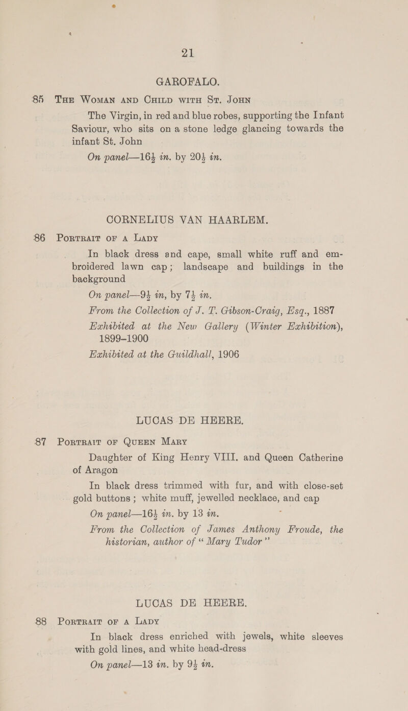 GAROFALO, 86 THE Woman anp Cuinp witH St. JoHN The Virgin, in red and blue robes, supporting the Infant Saviour, who sits on a stone ledge glancing towards the infant St. John On panel—164 an. by 203 an. CORNELIUS VAN HAARLEM. 86 Porrrait oF A Lapy In black dress and cape, small white ruff and em- broidered lawn cap; landscape and buildings in the background On panel—9 in, by Th an. From the Collectton of J. T. Gtbson-Craig, H'sq., 1887 Exhibited at the New Gallery (Winter Haxhtbition), 1899-1900 Exhibited at the Gurldhall, 1906 LUCAS DE HEEREH. 87 Porrrait oF QUEEN Mary Daughter of King Henry VIII. and Queen Catherine of Aragon In black dress trimmed with fur, and with close-set gold buttons ; white muff, jewelled necklace, and cap On panel—164 in. by 13 in. From the Collection of James Anthony Froude, the historian, author of “ Mary Tudor” LUCAS DE HEEREH. 88 PortTRAIT oF A LADY In black dress enriched with jewels, white sleeves with gold lines, and white head-dress