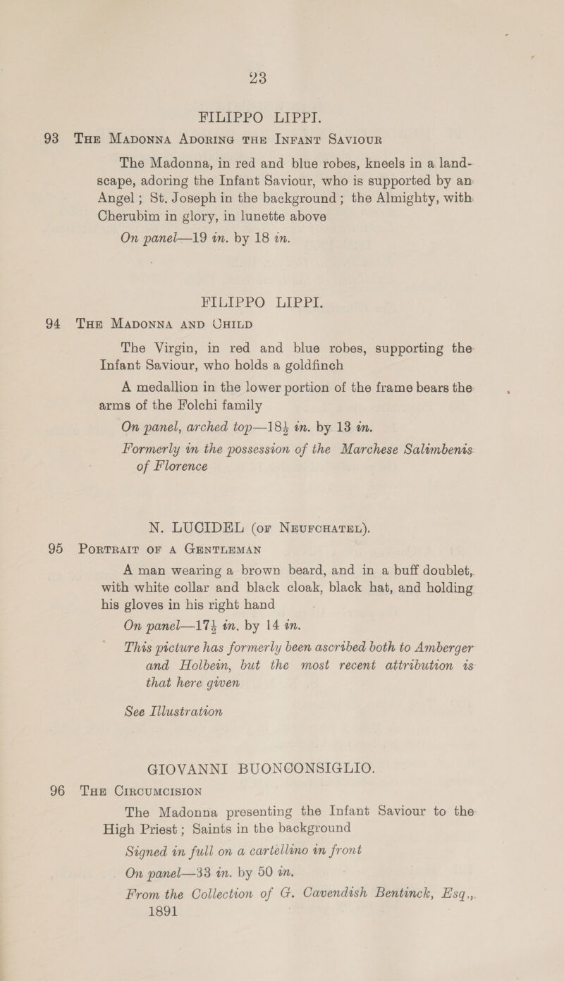 HII? PO LEPPI, 93 Tae Maponna Aporine THE INFANT SAVIOUR The Madonna, in red and blue robes, kneels in a land- scape, adoring the Infant Saviour, who is supported by an Angel; St. Joseph in the background; the Almighty, with Cherubim in glory, in lunette above On panel—19 in. by 18 an. FIEEPPO LIBPE 94 Tue Maponna AND CHILD The Virgin, in red and blue robes, supporting the Infant Saviour, who holds a goldfinch A medallion in the lower portion of the frame bears the: arms of the Folchi family On panel, arched top—184 an. by 13 tn. Formerly in the possession of the Marchese Salimbenis of Florence N. LUCIDEL (or N&amp;vurcHateE.). 95 PoRTRAIT OF A GENTLEMAN A man wearing a brown beard, and in a buff doublet, with white collar and black cloak, black hat, and holding his gloves in his right hand On panel—174 tn. by 14 an. This picture has formerly been ascrobed both to Amberger and Holbewn, but the most recent attribution is that here gwen See Illustration GIOVANNI BUONCONSIGLIO. 96 THE CIRCUMCISION The Madonna presenting the Infant Saviour to the High Priest ; Saints in the background Signed in full on a cartellino im front On panel—33 in. by 50 m. From the Collection of G. Cavendish Bentinck, Hsq., 1891
