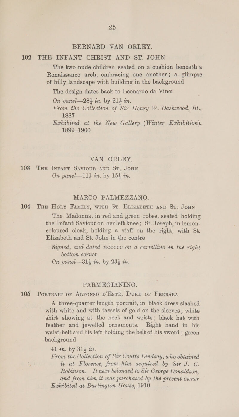 29 BERNARD VAN ORLEY. 102 THE INFANT CHRIST AND ST. JOHN The two nude children seated on a cushion beneath a Renaissance arch, embracing one another; a glimpse of hilly landscape with building in the background The design dates back to Leonardo da Vinci On panel—284 m. by 215 in. From the Collection of Sir Henry W. Dashwood, Bt., 1887 Hahibited at the New Gallery (Winter Exhibition), 1899-1900 VAN ORLEY. 103 THe Inrant Saviour AND St. JOHN On panel—114 wm. by 154 in. MARCO PALMEZZANO. 104 Tue Horny Faminy, wita St. EnizaBpetH anp St. JoHN The Madonna, in red and green robes, seated holding the Infant Saviour on her left knee; St. Joseph, in lemon- coloured cloak, holding a staff on the right, with St. Elizabeth and St. John in the centre Signed, and dated mccccc on a cartellino im the right bottom corner On panel —314 in. by 234 m. PARMEHGIANINO. 105 Porrrait or ALFonso D’Estt, DuKE or FERRARA A three-quarter length portrait, in black dress slashed with white and with tassels of gold on the sleeves; white shirt showing at the neck and wrists; black hat with feather and jewelled ornaments. Right hand in his waist-belt and his left holding the belt of his sword ; green background 41 in. by 314 an. From the Collectton of Sir Coutts Lindsay, who obtained at at Florence, from him acquired by Sir J. C. Robinson. It next belonged to Sur George Donaldson, and from him vt was purchased by the present owner Exhibited at Burlington House, 1910