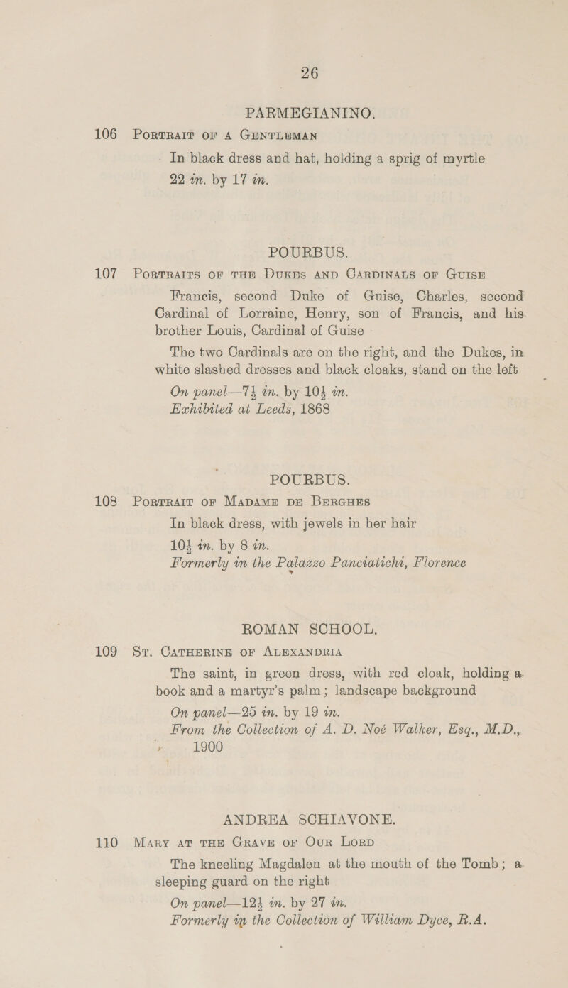 PARMEGIANINO. 106 Portrait oF A GENTLEMAN In black dress and hat, holding a sprig of myrtle 22 wn. by 17 on. POURBUS. 107 Portrairs oF THE DuxKES AND CARDINALS OF GUISE Francis, second Duke of Guise, Charles, second Cardinal of Lorraine, Henry, son of Francis, and his. brother Louis, Cardinal of Guise - The two Cardinals are on the right, and the Dukes, in white slashed dresses and black cloaks, stand on the left On panel—T4 in. by 104 in. EHahibited at Leeds, 1868 POURBUS. 108 Porrrarr or Mapame pu BerGues In black dress, with jewels in her hair 104 an. by 8 m. Formerly im the Palazzo Panciaticht, Florence ROMAN SCHOOL. 109 Sv. CATHERINE OF ALEXANDRIA The saint, in green dress, with red cloak, holding a book and a martyr’s palm; landscape background On panel—25 in. by 19 an. From the Collection of A. D. Noé Walker, Hsq., M.D., , 1900 ANDREA SCHIAVONHE. 110 Mary at THe Grave or Our Lorp The kneeling Magdalen at the mouth of the Tomb; a. sleeping guard on the right On panel—124 in. by 27 in. Formerly ty the Collection of Willtam Dyce, B.A.
