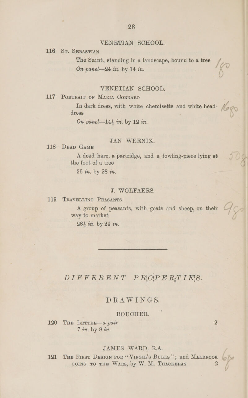 VENETIAN SCHOOL. 116 Sv. SepastTian The Saint, standing in a landscape, bound toa tree /_ On panel—24 in. by 14 in. Me is VENETIAN SCHOOL. 117 Portrair or Maria CornAro f CP g oo 2FD In dark dress, with white chemisette and white head- / dress e On panel—144 wm. by 12 in. | : JAN WEKENIX. 118 Derap GAME A deadihare, a partridge, and a fowling-piece lying at the foot of a tree 36 in. by 28 in. J. WOLFAEBRS. 119 TRAVELLING PEASANTS A group of peasants, with goats and sheep, on their S| ( way to market A 284 in. by 24 in. DIFFERENT PROPERTIES. DRAWINGS. BOUCHER. 120 Tue Lerrer—a pair 2 7 in. by 8 wm. JAMES WARD, B.A. 121 Tue First Desian For “ Virain’s Butts”; and MALBROOK {«yv 4 Fal GOING TO THE Wags, by W. M. THackERAY ee