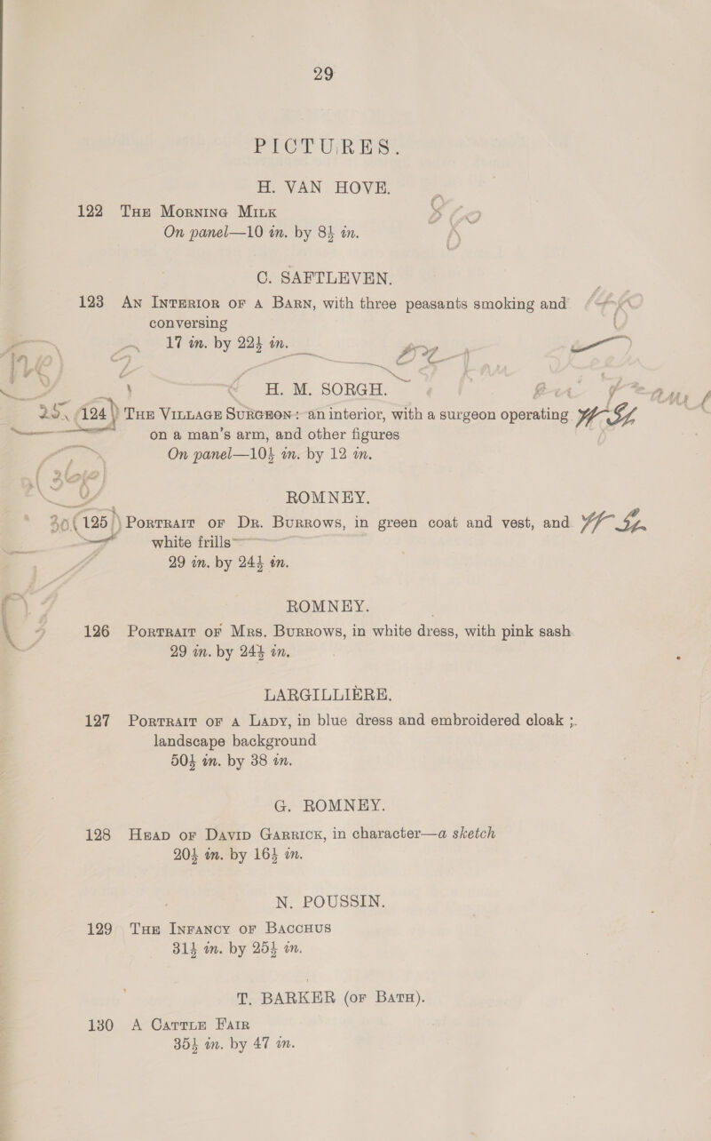 PoeGal ti Base H. VAN HOVE. 122 THe Mornina MILK On panel—10 an. by 84 tn. CG. SAFTLEVEN. 123 An IntTERIoR oF A Bary, with three peasants smoking and a, QO conversing —— B ip 24 4 {0 a = Tan. by 2 mn. mS &amp; 4 ae | oe : 1 « #H. M. SORGH. t- Gow « 4 \) \ Tue Vinwage SuRGHON : an interior, with a surgeon eee: WI 3s é penne nnn nest on a man’s arm, and other figures On panel—104 wm. by 12 an. ROMNEY, 30(195)) \Portrair oF Dr. Burrows, in green coat and vest, and Wr Sp. ~— white frills 29 on. by 24} Mn. ROMNEY. 126 Portrait or Mrs. Burrows, in white dress, with pink sash. 29 wn. by 245 an. LARGILLIERE, 127 Portrait or a Lapy, in blue dress and embroidered cloak ;. landscape background 504 in. by 38 an. G. ROMNEY. 128 Heap or Davip Garrick, in character—a sketch 204 m. by 164 an. N. POUSSIN. 129° Tue Inrancy or BaccHus 314 im. by 254 on. T. BARKER (or Bata). 130 A Cartue Fair