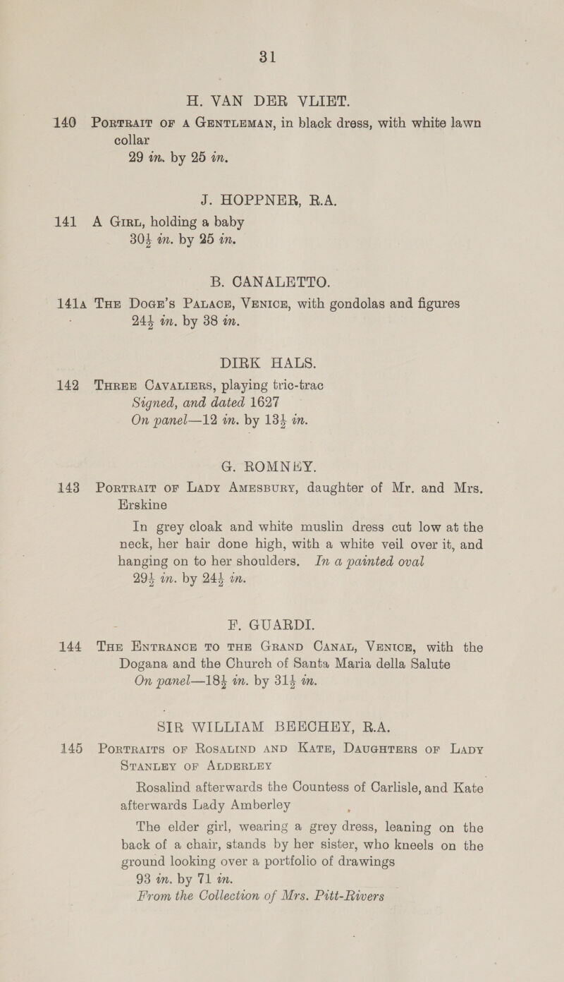 H. VAN DER VLIET. 140 Portrait oF A GENTLEMAN, in black dress, with white lawn collar 29 in. by 25 an. J. HOPPNER, R.A. 141 A Girt, holding a baby 304 an. by 25 on. B. CANALETTO. 1414 THe Doanr’s Panacs, VENICE, with gondolas and figures 244 im. by 38 an. DIRK HALS. 142 THree CavAuiers, playing tric-trac Signed, and dated 1627 On panel—12 in. by 134 an. G. ROMNiY. 143 Portrait or Lapy AmEssury, daughter of Mr. and Mrs. Erskine In grey cloak and white muslin dress cut low at the neck, her hair done high, with a white veil over it, and hanging on to her shoulders. In a painted oval 294 on. by 244 on. EF. GUARDI. 144 THe ENTRANCE TO THE GRAND CANAL, VENICE, with the Dogana and the Church of Santa Maria della Salute On panel—184 in. by 314 um. SIR WILLIAM BHECHRY, R.A. 145 Porrraits of RosaLIND AND Katz, Dauauters or Lapy STANLEY OF ALDERLEY Rosalind afterwards the Countess of Carlisle, and Rete) afterwards Lady Amberley The elder girl, wearing a grey dress, leaning on the back of a chair, stands by her sister, who kneels on the ground looking over a portfolio of drawings 93 an. by 71 a. From the Collection of Mrs. Prtt-Rivers