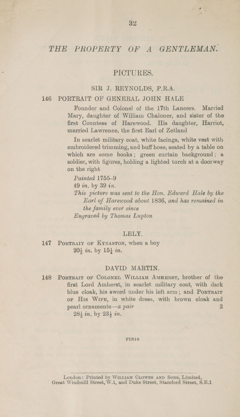 a2 THE PROPERTY OF A GENTLEMAN. PICTURES. SIR J. REYNOLDS, P.R.A. 146 PORTRAIT OF GENERAL JOHN HALE Founder and Colonel of the 17th Lancers. Married Mary, daughter of William Chaloner, and sister of the first Countess of Harewood. His daughter, Harriot, married Lawrence, the first Earl of Zetland : In scarlet military coat, white facings, white vest with embroidered trimming, and buff hose, seated by a table on which are some books; green curtain background; a soldier, with figures, holding a lighted torch at a doorway on the right Painted 1755-9 49 wn. by 39 on. This picture was sent to the Hon. Edward Hale by the Earl of Harewood about 1836, and has remained im the family ever since Engraved by Thomas Lupton LELY. 147 Porrratr or Kynaston, when a boy 204 im. by 154 an. DAVID MARTIN. 148 Portrait oF CoLtoneEL Winuram AMHERST, brother of the first Lord Amherst, in scarlet military coat, with dark blue cloak, his sword under his left arm; and Portrait oF His Wire, in white dress, with brown cloak and pearl ornaments—a pair 2. 284 in. by 234 om. FINIS  London: Printed by W1~tu14aM CLOWES AND Sons, Limited, ' Great Windmill Street, W.1, and Duke Street, Stamford Street, S.E.1