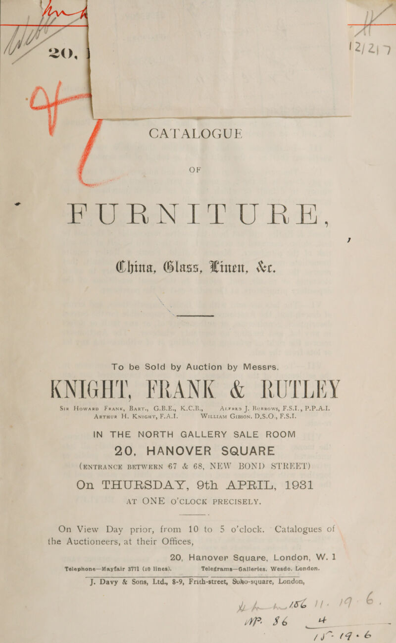     4 12/2j&gt; CATALOG UE ba OF Peer N IU RE, 7 China, Glass, Linen, “er. To be Sold by Auction by Messrs. KNIGHT, FRANK &amp; RUTLEY Sir Howarp Frank, Barr., G.B.E., K.C.B., AcFren J. Burrows, F.S.I., P.P.A.I. Artuur H. Knieut, F.A.I. Wituiam Gisson. D,S.O., F.S.I. IN THE NORTH GALLERY SALE ROOM 20, HANOVER SQUARE (ENTRANCE BETWEEN 67 &amp; 68, NEW BOND STREET) On THURSDAY, 9th APRIL, 19381 AT ONE O'CLOCK PRECISELY. On View Day prior, from 10 to 5 o’clock. Catalogues of the Auctioneers, at their Offices, 20, Hanover Square, London, W. 1 Telephone—Mayfair 3771 (10 lines). Telegrams—Galleries. Wesdo, London. J. Davy &amp; Sons, Ltd., 8-9, Frith-street, Suho-square, London, did. 4, t8e teers Wp. 86 +t