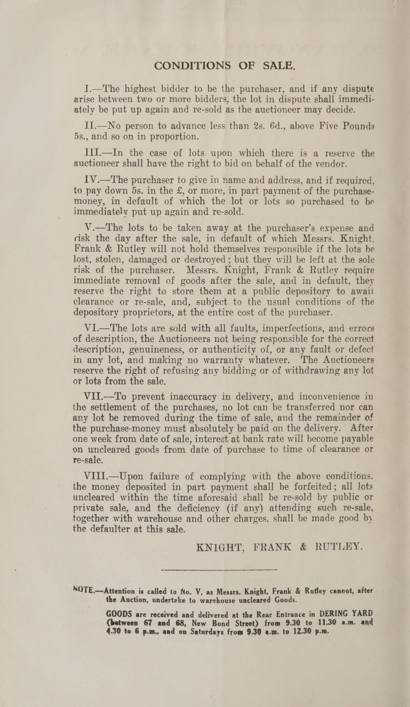 CONDITIONS OF SALE. I.—The highest bidder to be the purchaser, and if any dispute arise between two or more bidders, the lot in dispute shall immedi- ately be put up again and re-sold as the auctioneer may decide. I1.—No person to advance less than 2s. 6d., above Five Pounds 5s., and so on in proportion. IiI.—In the case of lots upon which there is a reserve the auctioneer shall have the right to bid on behalf of the vendor. IV.—The purchaser to give in name and address, and if required, to pay down 5s. in the £, or more, in part payment of the purchase- money, in default of which the lot or lots so purchased to be immediately put up again and re-sold. V.—The lots to be taken away at the purchaser’s expense and risk the day after the sale, in default of which Messrs. Knight, Frank &amp; Rutley will not hold themselves responsible if the Jots be lost, stolen, damaged or destroyed; but they will be left at the sole risk of the purchaser. Messrs. Knight, Frank &amp; Rutley require immediate removal of goods after the sale, and in default, they reserve the right to store them at a public depository to awali clearance or re-sale, and, subject to the usual conditions of the depository proprietors, at the entire cost of the purchaser. VI.—tThe lots are sold with all faults, imperfections, and errers of description, the Auctioneers not being responsible for the correct description, genuineness, or authenticity of, or any fault or defect in any lot, and making no warranty whatever. The Auctioneers reserve the right of refusing any bidding or of withdrawing any lot or lots from the sale. VII.—To prevent inaccuracy in delivery, and inconvenience in the settlement of the purchases, no lot can be transferred nor can any lot be removed during the time of sale, and the remainder of the purchase-money must absolutely be paid on the delivery. After one week from date of sale, interest at bank rate will become payable on uncleared goods from date of purchase to time of clearance or re-sale. VIII.—Upon failure of complying with the above conditions, the money deposited in part payment shall be forfeited; all lots uncleared within the time aforesaid shall be re-sold by public or private sale, and the deficiency (if any) attending such re-sale, together with warehouse and other charges, shall be made good by the defaulter at this sale. KNIGHT, FRANK &amp; RUTLEY. NOTE.—Attention is called to No. V, as Messrs. Knight, Frank &amp; Rutley cannot, after the Auction, undertake to warehouse uncleared Goods. . GOODS are received and delivered at the Rear Entrance in DERING YARD (between 67 and 68, New Bond Street) from 9.30 to 11.30 a.m. and