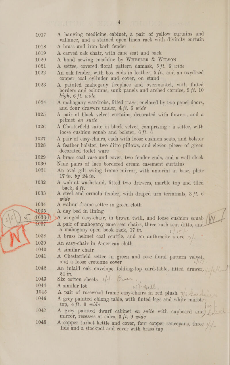 1017 A hanging medicine cabinet, a pair of yellow curtains and vallance, and a stained open linen rack with divinity curtain 1018 A brass and iron kerb fender 1019 A carved oak chair, with cane seat and back 1020 A hand sewing machine by WHEELER &amp; WILSON 1021 A settee, covered floral pattern damask, 5 ft. 6 wide 1022 An oak fender, with box ends in leather, 5 ft., and an oxydised copper coal cylinder and cover, on stand 1023 A painted mahogany fireplace and overmantel, with fluted | borders and columns, sua panels and arched cornice, 9 ft. 10 high, 6 ft. wide 1024 A mahogany wardrobe, fitted trays, enclosed by two panel doors, and four drawers under, 4 ft. 6 wide 1025 A pair of black velvet curtains, decorated with flowers, and a pelmet en surte 1026 A Chesterfield suite in black velvet, comprising : a settee, with loose cushion squab and bolster, 6 ft. 6 1027 A pair of easy-chairs, each with loose cushion seats, and bolster 1028 A feather bolster, two ditto pillows, and eleven pieces of green decorated toilet ware 1029 A brass coal vase and cover, two fender ends, and a wall clock 1030 Nine pairs of lace bordered cream casement curtains 1031 An oval gilt swing frame mirror, with amorini at base, plate 1% in. by 24 in. 1032 A walnut washstand, fitted two drawers, marble top and tiled back, 4 ft. 10338 A steel and ormolu fender, with draped urn terminals, 3 ft. 6 wide A walnut frame settee in green cloth _A day bed in lining “ 7 SA winged easy-chair, in brown twill, and loose cushion squat (od _ A pair of mahogany cane seat chairs, three rush seat ditto, and a mahogany open book rack, 17 in. i. A brass helmet coal scuttle, and an anthracite stove /&gt; /, An easy-chair in American cloth A similar chair A Chesterfield settee in green and rose floral pattern velvet, and a loose cretonne cover 2/15 1042 An inlaid oak envelope folding-top card-table, fitted drawer, ¥  24 in. 3 1043 Six cotton sheets 1/-{ Owen , ; 1044 A similar lot | 2o| “et sm 1045 A pair of rosewood frame easy-chairs in red plush 7/; /’,,, top, 4ft. 9 wide 1047 A grey painted dwarf cabinet en suite with cupboard and ) mirror, recesses at sides, 3 ft. 9 wide 1048 A copper turbot kettle and cover, four copper saucepans, three ; VA 4 lids and a stockpot and cover with brass tap ; 1046 A grey painted oblong table, with fluted legs and white he