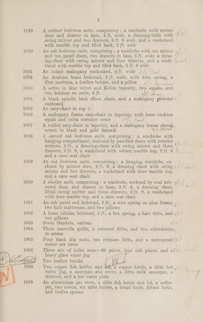 1049 1060 5 A, walnut bedroom suite, comprising : a wardrobe with mirror _/_ door and drawer in base, 4 ft. wide, a dressing-table with ~ / swing mirror and two drawers, 3 ft. 9 wide, and a washstand with marble top and tiled back, 2 ft. wide An oak bedroom suite, comprising : a wardrobe with one mirror of. : and two panel doors, two drawers in base, 6 ft. wide, a dress- / stand with marble top and tiled back, 3 ft. 9 wide An inlaid mahogany washstand, 4 ft. wide j)7/. (&gt;./ An Arabian brass bedstead, 3 ft. wide, with wire spring, a fibre mattress, a feather bolster, anda pillow j;/. £, A settee in blue velvet and Kelim tapestry, two squabs, and two bolsters en suite, 6 ft. ri i Sonne A black spindle back elbow chair, and a mahogany pedestal /s, cupboard An easy-chair in rep 70 A mahogany frame easy-chair in tapestry, with loose cushion squab and extra cretonne cover fl Flat | A wicker easy-chair in tapestry, and a mahogany fee cheval screen in black and gold damask 6 aw A carved oak bedroom suite, comprising: a wardrobe th hanging compartment, enclosed by panelled doors with interior ! mirrors, 3 ft., a dressing-chest with swing mirror and three / | drawers, 2 ft. 9, a washstand with veined marble top, 2 ft. 6 % and a cane seat chair An oak bedroom suite, comprising: a hanging wardrobe, en- . closed by mirror door, 2 ft. 9, a dressing chest with swing y / mirror and two drawers, a washstand with dove marble top, and a cane seat chair A similar suite, comprising : a wardrobe, enclosed by oval mir- » if / rored door, and drawer in base, 3 ft. 6, a dressing chest, fitted swing mirror and three drawers, 2/ft. 9, a washstand with dove marble top, and a cane seat chair An oak panel end bedstead, 3 ft., a wire spring on pine frame two hair mattresses, and two pillows two pillows Seven blankets, various pf te Three marcella quilts, a coloured ditto, and two eiderdowns; in sateen Four black slip mats, two crimson ditto, and a waterproof // motor car cover : Three sets of toilet ware—20 mieces, a odd pieces, and a//* heavy glass water jug Two leather trunks / wt ‘I'wo copper fish kettles and kids a copper kettle, a ditto hot , water jug, a saucepan and cover, a ditto milk saucepan, a! strainer, and a hot water plate An alveetesieaan gas stove, a ditto fish kettle and lid, a coffee- pot, two covers, six table knives, a bread knife, fifteen forks, and twelve spoons 7 219