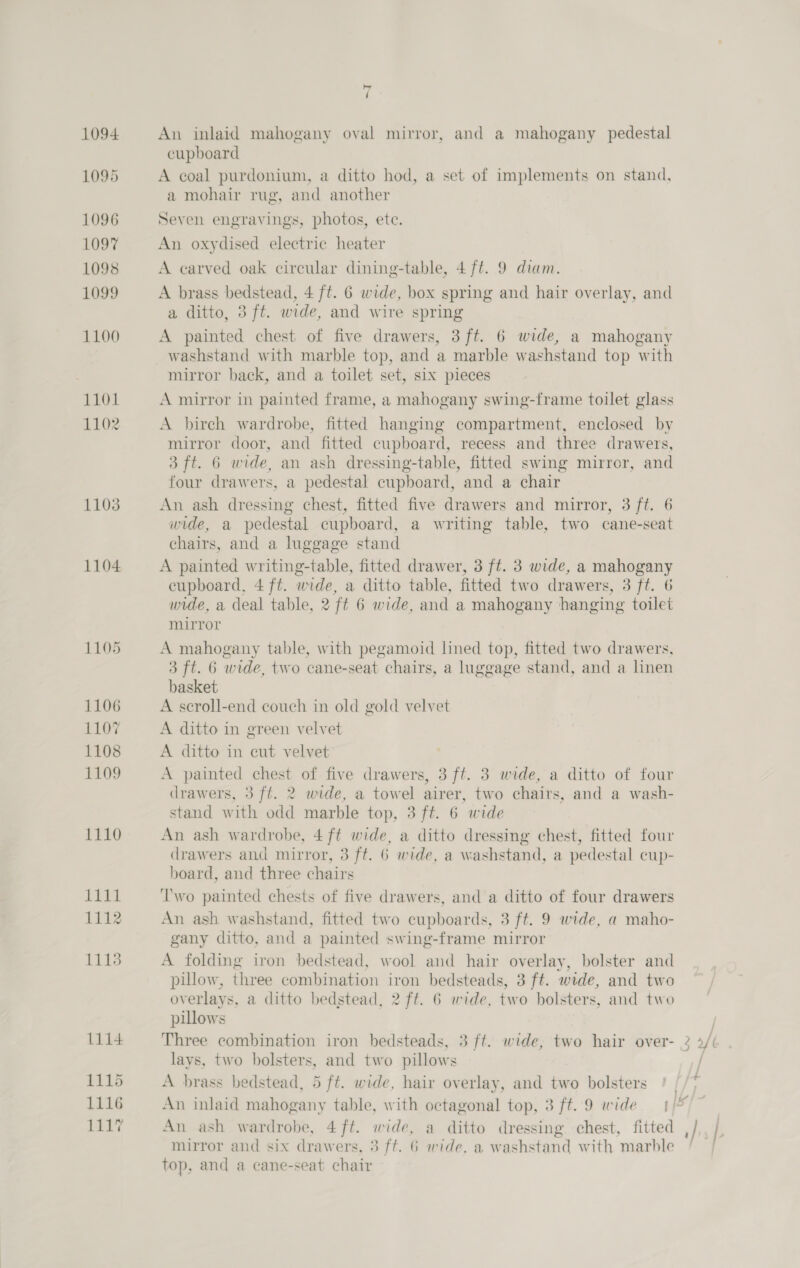 1094 1095 1096 1097 1098 1099 1100 1101 1102 1103 1104 1105 1106 1107 1108 1109 1110 PAG wl 1112 1113 L114 1115 1116 1117 An inlaid mahogany oval mirror, and a mahogany pedestal cupboard A coal purdonium, a ditto hod, a set of implements on stand, a mohair rug, and another Seven engravings, photos, ete. An oxydised electric heater A earved oak circular dining-table, 4 ft. 9 diam. A brass bedstead, 4 ft. 6 wide, box spring and hair overlay, and a ditto, 3 ft. wide, and wire spring A painted chest of five drawers, 3 ft. 6 wide, a mahogany washstand with marble top, and a marble washstand top with mirror back, and a toilet set, six pieces A mirror in painted frame, a mahogany swing-frame toilet glass A birch wardrobe, fitted hanging compartment, enclosed by mirror door, and fitted cupboard, recess and three drawers, 3 ft. 6 wide, an ash dressing-table, fitted swing mirror, and four drawers, a pedestal cupboard, and a chair An ash dressing chest, fitted five drawers and mirror, 3 ft. 6 wide, a pedestal cupboard, a writing table, two cane-seat chairs, and a luggage stand A painted writing-table, fitted drawer, 3 ft. 3 wide, a mahogany cupboard, 4 ff. wide, a ditto table, fitted two drawers, ot. 6 wide, a deal table, 2 ft 6 wide, and a mahogany hanging toilet mirror A mahogany table, with pegamoid lined top, fitted two drawers, 3 ft. 6 wide, two cane-seat chairs, a luggage stand, and a linen basket A scroll-end couch in old gold velvet A ditto in green velvet A ditto in cut velvet A painted chest of five drawers, 3 ft. 3 wide, a ditto of four drawers, 3 ft. 2 wide, a towel airer, two chairs, and a wash- stand with odd marble top, 3 ft. 6 wide An ash wardrobe, 4 ft wide, a ditto dressing chest, fitted four drawers and mirror, 3 ft. 6 wide, a washstand, a pedestal cup- board, and three chairs ‘Two painted chests of five drawers, and a ditto of four drawers An ash washstand, fitted two cupboards, 3 ft. 9 wide, a maho- gany ditto, and a painted swing-frame mirror A folding iron bedstead, wool and hair overlay, bolster and pillow, three combination iron bedsteads, 3 ft. wide, and two overlays, a ditto bedstead, 2 ft. 6 wide, two bolsters, and two pillows Three combination iron bedsteads, 3 ft. wide, two hair over- lays, two bolsters, and two pillows A brass bedstead, 5 ft. wide, hair overlay, and two bolsters An ash wardrobe, 4 ft. wide, a ditto dressing chest, fitted mirror and six drawers, 3 ft. 6 wide, a washstand with marble top, and a cane-seat chair