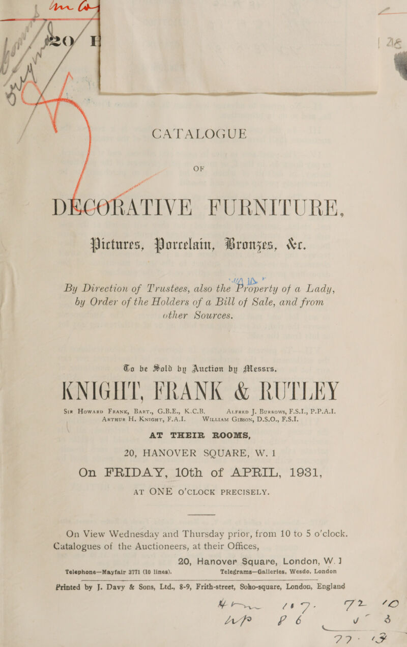 ( We {/ I ff he ¢ / AI i ———   ae ——$$— | ee CATALOGUE OF DECORATIVE. FURNITURE. Pictures, Porcelain, Bronzes, Kr. ; “G4 iD ” By Direction of Trustees, also the venerty of a Lady, by Order of the Holders of a Bill of Sale, and from other Sources. Go be Sold by Auction by Messrs, KNIGHT, FRANK &amp; RUTLEY Sir Howarv Frank, Bart., G.B.E., K.C.B. Acrrep J. Burrows, F.S.I., P.P.A.I. Artuur H. Knieurt, F.A.I. Wit.iam Gipson, D.S.O., F.S.I. AT THEIR ROOMS, 20, HANOVER SQUARE, W. 1 On FRIDAY, 10th of APRIL, 1981, AT ONE O’CLOCK PRECISELY. On View Wednesday and Thursday prior, from 10 to 5 o’clock. Catalogues of the Auctioneers, at their Offices, 20, Hanover Square, London, W. ] Telephone—Mayfair 3771 (10 lines). Telegrams—Galleries, Wesdo, London Printed by J. Davy &amp; Sons, Ltd., 8-9, Frith-street, Soho-square, London, Englan¢ | ce. 7 2 ea LvpP £ 6 rd