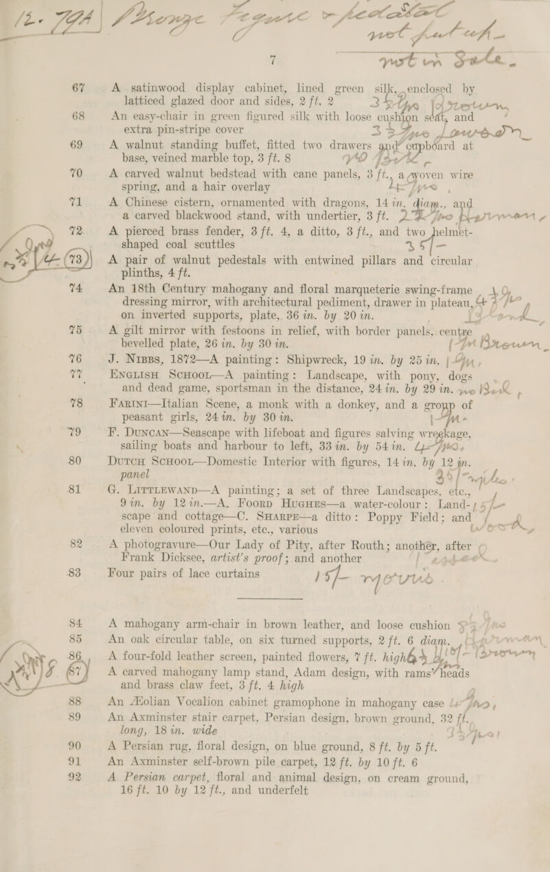 67 68 69 70   C 7 | SED on Sule, A satinwood display cabinet, lined green silk, enclosed by. latticed glazed door and sides, aftr 2 2 Y ) ott. An easy-chair in green figured silk with loose pig abs and ; extra pin- stripe cover 4 +f D4 ar _ A walnut standing buffet, fitted two drawers and ‘cupbéard at base, veined marble top, 3 ft. 8 VO Jove - A carved walnut bedstead with cane panels, 3 ft., a ayoven wire spring, and a hair overlay LiTy yo , A Chinese cistern, ornamented with dragons, 14 in. diam., and a carved blackwood stand, with undertier, 3 fi. DGe-fe &gt; Near Tynan» A pierced brass fender, 3 ft. 4, a ditto, 3 ft., and two helmet- shaped coal scuttles 45 /— A pair of walnut pedestals with entwined pillars and circular plinths, 4 ft. An 18th Century mahogany and floral marqueterie swing-frame _ \, 0, dressing mirror, with architectural pediment, drawer in plateau, 7° /*° ; / on inverted supports, plate, 36 in. by 20 in. y*+t1-k_, A gilt mirror with festoons in relief, with border panels,. a bevelled plate, 26 in. by 30 in. (Breun 7 J. Nipss, 1872—A painting: Shipwreck, 19 in. by 25 in, Da. ENGLISH ScHOoL—A painting: Landscape, with pony, dogs and dead game, sportsman in the distance, 24 in. by 29 in. 6 Re a. Farini—Italian Scene, a monk with a donkey, and a groyp of peasant girls, 241. by 30%. Fu F. Duncan—Seascape with lifeboat and figures salving w role sailing boats and harbour to left, 33 in. by 54 in. Vik DutcH ScHoor—Domestic Interior with figures, 14 in, ese 12 a panel 44/ a a” 9in. by 121n.—A. Foorp ws water-colour : Land-; 5/7. scape and cottage—C. SHarPE—a ditto: Poppy Field; and a eleven coloured prints, etc., various Jost, A photogravure—Our Lady of Pity, after Routh; sis Fide wet Frank Dicksee, artist’s proof; and another . Four pairs of lace curtains ) 5} ™ PU é A mahogany arm-chair in brown leather, and loose cushion * An oak circular table, on six turned siti. aft. 6 HIP . A four-fold leather screen, painted flowers, 7 ft. nighh&gt; by (ef Bron a A carved mahogany lamp stand, Adam design, with i heads and brass claw feet, 3 ft. 4 high y An Afolian Vocalion cabinet gramophone in mahogany case /, jh AD) An Axminster stair carpet, Persian Clee, brown ground, 32 ‘ff. long, 18 in. wide S 37h! A Persian rug, floral design, on ah ean 8 ft. by 5 ft. An Axminster self-brown pile carpet, 12 ft. by 10 ft. 6 A Persian carpet, floral and animal design, on cream ground,