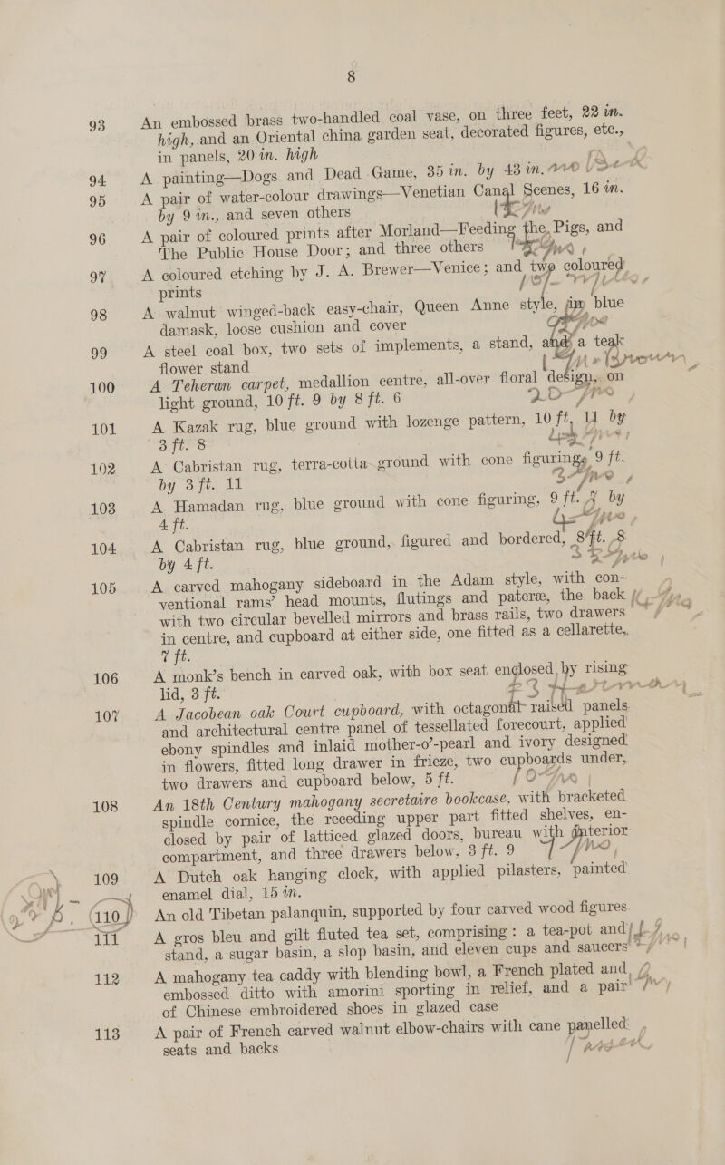 108 9 An embossed brass two-handled coal vase, on three feet, 22 in. high, and an Oriental china garden seat, decorated figures, etc., in panels, 20 in. high PK Ne A painting—Dogs and Dead Game, 35 in. by 481.00 | oe A pair of water-colour drawings—Venetian Canal Scenes, 16 mM. by 9m., and seven others | ttc Abe A pair of coloured prints after Morland (reece, he, Pigs, and The Public House Door ; and three others £5, ‘; A coloured etching by J. A. Brewer—Venice ; and a7 coloured prints / 0 ips TV YC 7 A walnut winged-back easy-chair, Queen Anne style, ‘im blue damask, loose cushion and cover OFF A steel coal box, two sets of implements, a stand, and a teak flower stand 7 A Teheran carpet, medallion centre, all-over floral def ign, on light ground, 10 ft. 9 by 8 ft. 6 2D fr“ Be al : } Lisle res 1 A Cabristan rug, terra-cotta ground with cone figurings 9 ft. by Sy te 27ipro , A Hamadan rug, blue ground with cone figuring, 9 ft. A by 4. ce G4 7 4A ms A Cabristan rug, blue ground,. figured and bordered, 8 ft. &amp; by 4 ft. os “yo A carved mahogany sideboard in the Adam style, with con- ; ventional rams’ head mounts, flutings and patere, the back fy with two circular bevelled mirrors and brass rails, two drawers a in centre, and cupboard at either side, one fitted as a cellarette,, T ft. A monk’s bench in carved oak, with box seat enclosed, by rising A Jacobean oak Court cupboard, with octagonal raised panels and architectural centre panel of tessellated forecourt, applied ebony spindles and inlaid mother-o’-pearl and ivory designed in flowers, fitted long drawer in frieze, two ee under, two drawers and cupboard below, 5 ft. [ O-SAA | An 18th Century mahogany secretaire bookcase, with bracketed spindle cornice, the receding upper part fitted shelves, en- closed by pair of latticed glazed doors, bureau with @nterior compartment, and three drawers below, 3 ey 4 Yo | A Dutch oak hanging clock, with applied pilasters, painted enamel dial, 15 an. An old Tibetan palanquin, supported by four carved wood figures A gros bleu and gilt fluted tea set, comprising : a tea-pot and/ {7 stand, a sugar basin, a slop basin, and eleven cups and saucers ~/ | A mahogany tea caddy with blending bowl, a French plated and, /”? embossed ditto with amorini sporting in relief, and a pair’ Wael of Chinese embroidered shoes in glazed case A pair of French carved walnut elbow-chairs with cane panelled: , seats and backs I Age | A j