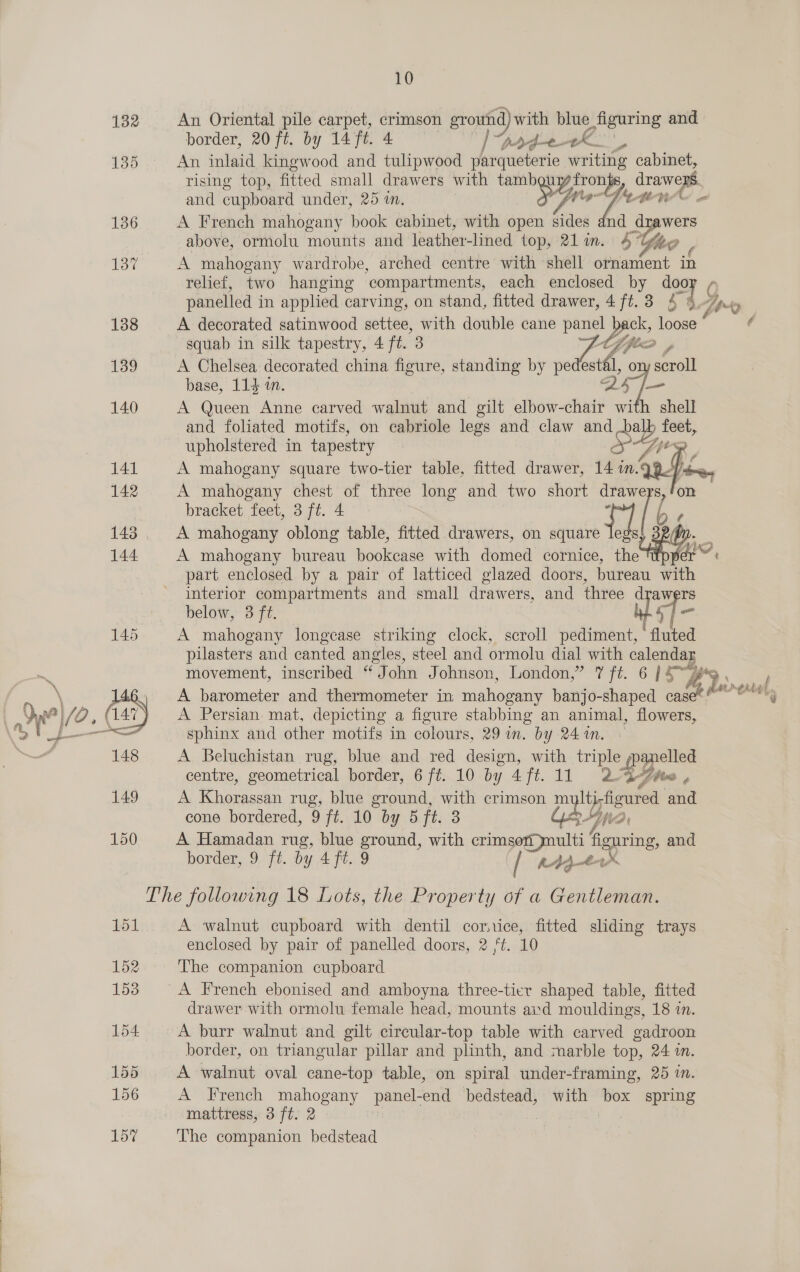  10 132 An Oriental pile carpet, crimson ground) with blue figuring and border, 20 ft. by 14 ft. 4 ye “pp detK', 135 An inlaid kingwood and tulipwood parqueterie writing cabinet, rising top, fitted small drawers with tambgu Aas drawers and cupboard under, 25 in. SF WA en’ 136 A French mahogany book cabinet, with open sides dnd drawers above, ormolu mounts and leather-lined top, 21 in. 4 Efe 137 A mahogany wardrobe, arched centre with ‘shell sbecthent in relief, two hanging ‘compartments, each enclosed by door + panelled in applied carving, on stand, fitted drawer, 4 ft.3 4 9.7» 138 A decorated satinwood nottee, with double cane panel back, loose * ¢ squab in silk tapestry, 4 ft. 3 ttf jie 139 A Chelsea decorated china figure, standing by pena ory scroll base, 114 im. 25 [- 140 A Queen Anne carved walnut and gilt elbow-chair with shell and foliated motifs, on cabriole legs and claw and SF feet, ee in cel PZ TPR  bracket feet, 3 ft. 4 143 A mahogany oblong table, fitted drawers, on saiae Tee ; 144 A mahogany bureau bookcase with domed cornice, i, pe Gio, part enclosed by a pair of latticed glazed doors, bureau with interior compartments and small drawers, and three d fe below, 3 ft. Ny 145 A mahogany longease striking clock, scroll pediment, (sulted pilasters and canted angles, steel and ormolu dial with clene “A movement, inscribed “John Johnson, London,” 7 ft. 6 [4™, ae Se} 146. A barometer and thermometer in: pone banjo-shaped cau “em ) /0.( 47) A Persian mat, depicting a figure stabbing an animal, flowers, ‘5 Uf sphinx and other motifs in colours, 29 in. by 241m. © 148 A Beluchistan rug, blue and red design, with triple panelled 149 A Khorassan rug, blue ground, with crimson pylon and 150 A Hamadan rug, blue oe with crimsorynulti figuring and border, 9 ft. by 4 ft. 9 / A444 The following 18 Lots, the Property of a Gentleman. 151 A walnut cupboard with dentil cornice, fitted sliding trays enclosed by pair of panelled doors, 2 ‘t. 10 152 The companion cupboard 153 A French ebonised and amboyna three-tier shaped table, fitted drawer with ormolu female head, mounts aid mouldings, 18 in. 142 A ee chest of three aS “and two short drawe re 154 A burr walnut and gilt circular-top table with carved gadroon border, on triangular pillar and plinth, and marble top, 24 in. 155 A walnut oval cane-top table, on spiral under-framing, 25 in. 156 A French mahogany panel-end bedstead, with box spring mattress, 3 ft. 2 157 The companion bedstead