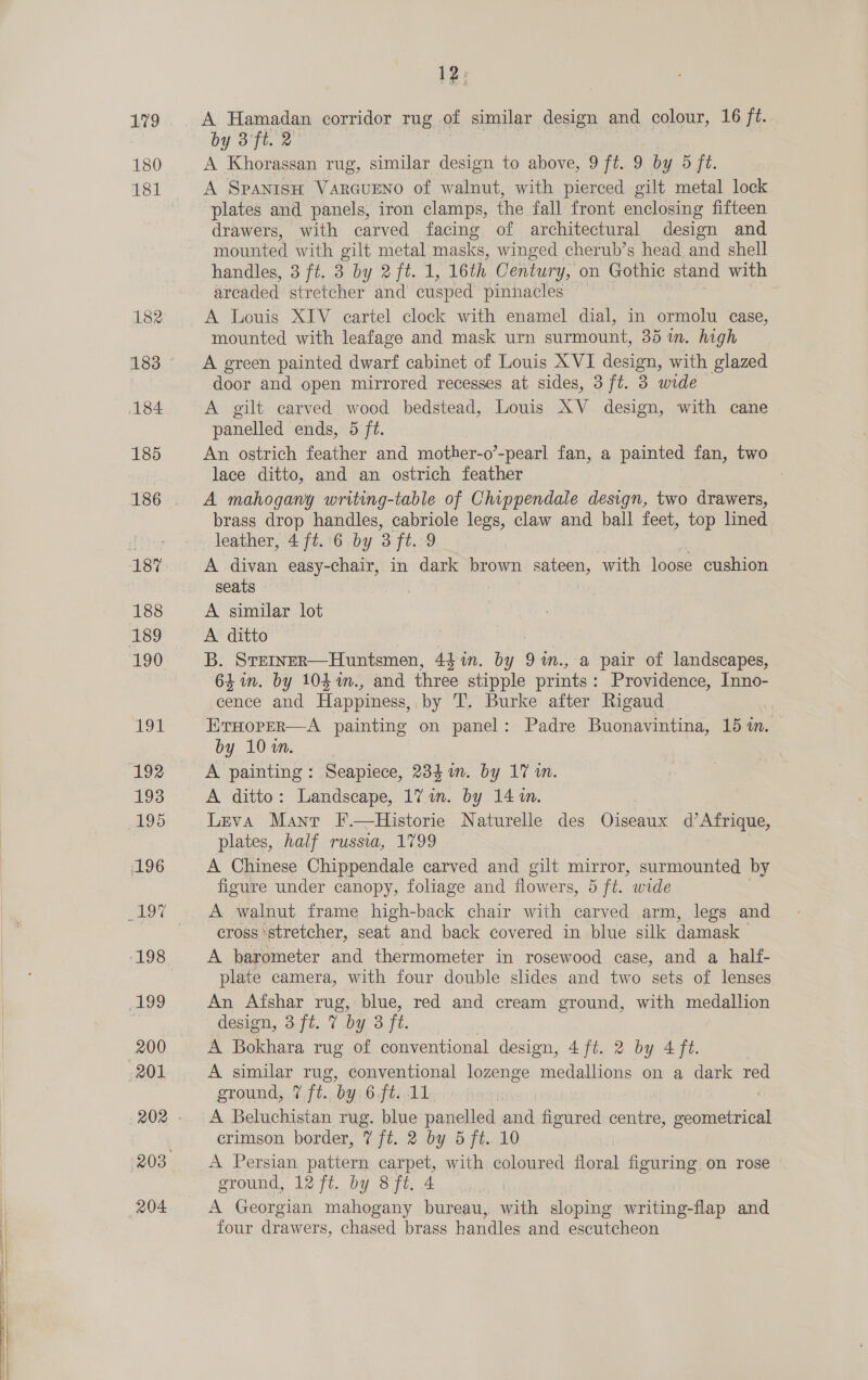    180 181 182 183 12: A Hamadan corridor rug of similar design and colour, 16 ft. A Khorassan rug, similar design to above, 9 ft. 9 by 5 ft. A SPANISH VARGUENO of walnut, with pierced gilt metal lock plates and panels, iron clamps, the fall front enclosing fifteen drawers, with carved facing of architectural design and mounted with gilt metal masks, winged cherub’s head and shell handles, 3 ft. 3 by 2 ft. 1, 16th Century, on Gothic stand with arcaded stretcher and cusped pinnacles A Louis XIV cartel clock with enamel dial, in ormolu case, mounted with leafage and mask urn surmount, 35 in. high A green painted dwarf cabinet of Louis XVI design, with glazed door and open mirrored recesses at sides, 3 ft. 3 wide A gilt carved wood bedstead, Louis XV design, with cane panelled ends, 5 ft. An ostrich feather and mother-o’-pearl fan, a painted fan, two lace ditto, and an ostrich feather A mahogany writing-table of Chippendale design, two drawers, brass drop handles, cabriole legs, claw and ball feet, top lined A divan easy-chair, in dark brown sateen, with loose cushion seats | A similar lot A ditto B. STeINER—Huntsmen, 44 m. gf) 9 in., a pair of landscapes, 64m. by 104 %m., and three stipple prints : Providence, Inno- cence and Happiness, by T. Burke after Rigaud ErHoper—A painting on panel: Padre Buonavintina, 15 i. by 10%. A painting: Seapiece, 234 in. by 17 in. A ditto: Landscape, 1% im. by 14%. Leva Manr F.—Historie Naturelle des Gisrate d’ Afrique, plates, half russia, 1799 A Chinese Chippendale carved and gilt mirror, surmounted by figure under canopy, foliage and flowers, 5 ft. wide A walnut frame high-back chair with carved arm, legs and cross stretcher, seat and back covered in blue silk damask - A barometer and thermometer in rosewood case, and a half- plate camera, with four double slides and two sets of lenses An Afshar rug, blue, red and cream ground, with medallion design, 3 ft. 7 by 3 ft. A Bokhara rug of conventional design, 4 ft. 2 by 4 ft. A similar rug, conventional lozenge medallions on a dark red ground, 2 .ft.,.byi6 fli Ad A Beluchistan rug. blue panelled and figured centre, pail crimson border, 7 ft. 2 by 5 ft. 10 A Persian pattern carpet, with coloured floral figuring on rose ground, 12 ft. by 8ft. 4 A Georgian mahogany bureau, with sloping writing-flap and four drawers, chased brass handles and eseutcheon