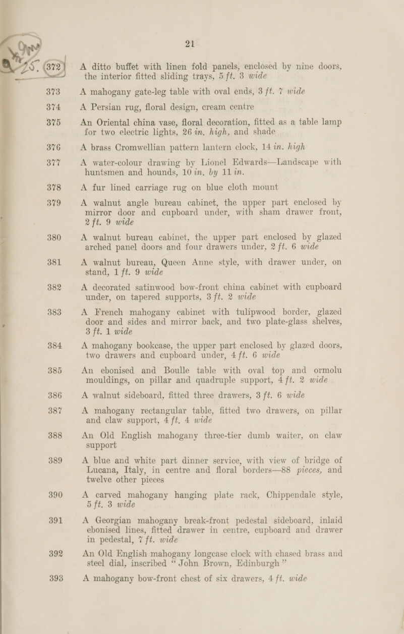   373 374. 375 376 377 378 379 380 381 382 383 384 385 386 387 388 389 390 391 21 A ditto buffet with linen fold panels, enclosed by nine doors, the interior fitted sliding trays, 5 ft, 38 wide A mahogany gate-leg table with oval ends, 3 ft. 7 wide A Persian rug, floral design, cream centre An Oriental china vase, floral decoration, fitted as a table lamp for two electric lights, 26 im. high, and shade A brass Cromwellian pattern lantern clock, 14 in. high A water-colour drawing by Lionel Edwards—Landscape with huntsmen and hounds, 10 in. by 11 in. A fur lined carriage rug on blue cloth mount A walnut angle bureau cabinet, the upper part enclosed by mirror door and cupboard under, with sham drawer front, 2ft. 9 wide A walnut bureau cabinet, the upper part enclosed by glazed arched panel doors and four drawers under, 2 ft. 6 wide A walnut bureau, Queen Anne style, with cite under, on stand, 1 ft. 9 wide A decorated satinwood bow-front china cabinet with cupboard under, on tapered supports, 3 ft. 2 wide A French mahogany cabinet with tulipwood border, glazed door and sides and mirror back, and two plate-glass shelves, 3 ft. 1 wide A mahogany bookcase, the upper part enclosed by glazed doors, two drawers and cupboard under, 4 ft. 6 wide An ebonised and Boulle table with oval top and ormolu mouldings, on pillar and quadruple support, 4ft. 2 wide A walnut sideboard, fitted three drawers, 3 ft. 6 wide A mahogany rectangular table, fitted two drawers, on pillar and claw support, 4 ft. 4 wide An Old English mahogany three-tier dumb waiter, on claw support A blue and white part dinner service, with view of bridge of Lucana, Italy, in centre and floral borders—88 pieces, and twelve other pieces A carved mahogany hanging plate rack, Chippendale style, 5 ft. 3 wide A Georgian mahogany break-front pedestal sideboard, inlaid ebonised lines, fitted drawer in centre, cupboard and drawer in pedestal, 7 ft. wide An Old English mahogany longease clock with chased brass aud steel dial, inscribed “ John Brown, Edinburgh ” A mahogany bow-front chest of six drawers, 4 ft. wide