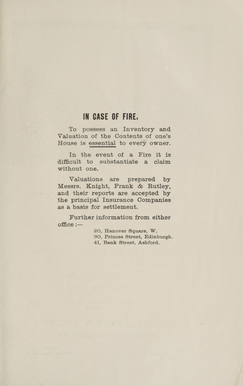 IN CASE OF FIRE. To possess an Inventory and Valuation of the Contents of one’s House is essential to every owner. In the event of a Fire it is difficult to substantiate a claim without one. Valuations are prepared by Messrs. Knight, Frank &amp; Rutley, and their reports are accepted by the principal Insurance Companies as a basis for settlement. Further information from either office :— 20, Hanover Square, W. 90, Princes Street, Edinburgh. 41, Bank Street, Ashford.