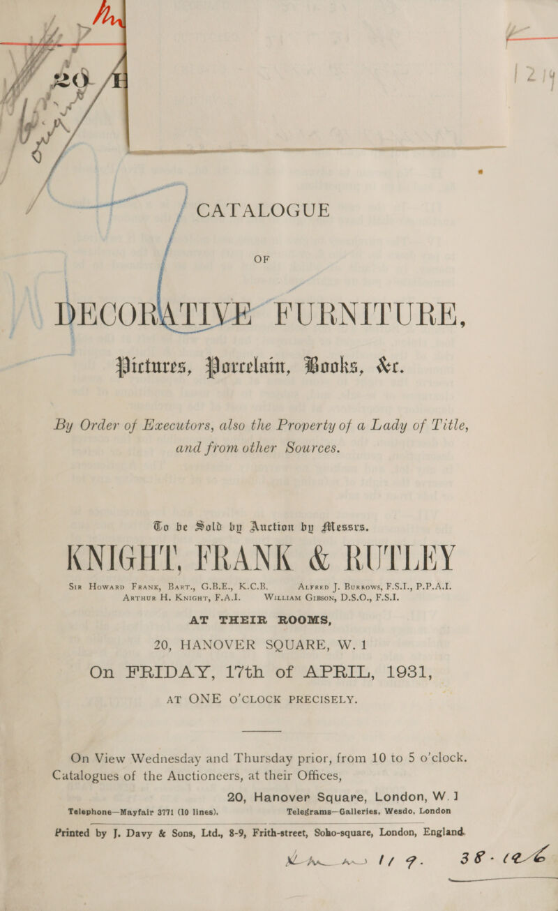 7 ’ -  OF DECORATIVE” FURNITURE, : a eae Pictures, Porcelain, Books, Kc. By Order of Executors, also the Property of a Lady of Title, and from other Sources. Go be Sold by Auction by Messrs. KNIGHT, FRANK &amp; RUTLEY Sir Howarp Frank, Bart., G.B.E., K.C.B. Atrrep J. Burrows, F.S.I., P.P.A.I. Artuur H, KniGurt, F.A.I. Wixi1am Gipson, D.S.O., F.S.I. AT THEIR ROOMS, 20, HANOVER SQUARE, W. 1 On FRIDAY, 17th of APRIL, 1931, AT ONE O'CLOCK PRECISELY. —_—_—_—__—. On View Wednesday and Thursday prior, from 10 to 5 o’clock. Catalogues of the Auctioneers, at their Offices, 20, Hanover Square, London, W. ] Telephone—Mayfair 3771 (10 lines), Telegrams—Galleries, Wesdo, London  Printed by J. Davy &amp; Sons, Ltd., 8-9, Frith-street, Soho-square, London, England. oe ae aX tf FZ. 38 - (cee 