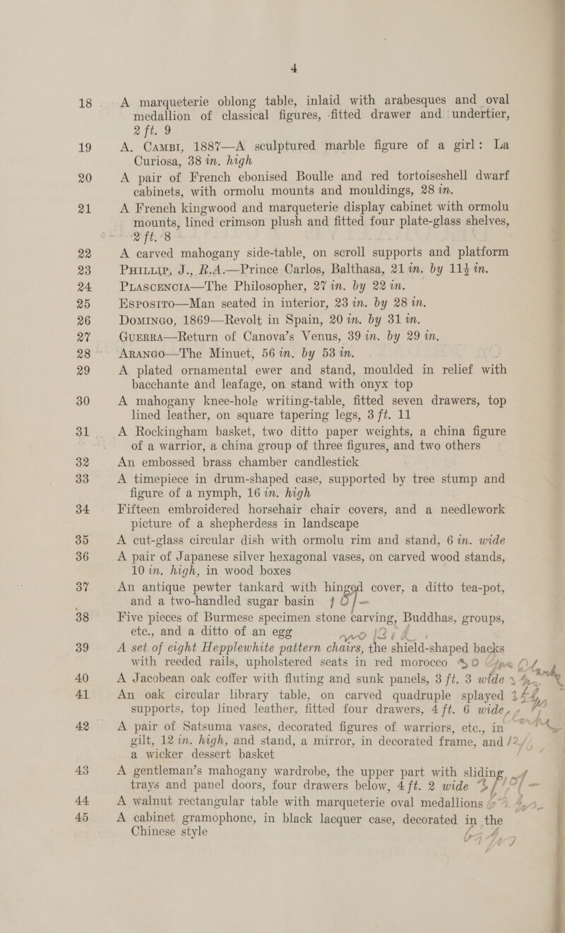19 20 a1 a2 mB) a4. 20 26 at 29 30 32 3d 34 35 36 37 38 39 40 43 44 45 zi = ' ‘R ® ‘ 4 medallion of classical fioures, fitted drawer and.‘ undertier, aft. 9 f AG ies 188’—A sculptured marble figure of a girl: La : Curiosa, 38 mn, high A pair of French ebonised Boulle and red tortoiseshell dwarf cabinets, with ormolu mounts and mouldings, 28 im. A French kingwood and marqueterie display cabinet with ormolu mounts, lined crimson plush ee fitted four plate-glass shelves, i Nese : A ae mahogany side-table, on seroll supports and platform Purp, J., R.A—Prince Carlos, Balthasa, 21m. by 113 1. Puascencia—The Philosopher, 27 in. by 22in. Esprosrro—Man seated in interior, 23 in. by 28 in. Dominco, 1869—Revolt in Spain, 20 in. by 31 m. GuERRA—Return of Canova’s Venus, 39 in. by 29 in, Aranco—The Minuet, 56 in. by 53 in. A plated ornamental ewer and stand, moulded in relief with bacchante and leafage, on stand with onyx top A mahogany knee-hole writing-table, fitted seven drawers, top lined leather, on square tapering legs, 3 ft. 11 A Rockingham basket, two ditto paper weights, a china figure of a warrior, a china group of three figures, and two others An embossed brass chamber candlestick | A timepiece in drum-shaped case, supported by tree stump and figure of a nymph, 16 wn. high Fifteen embroidered horsehair chair covers, and a feslleweuk picture of a shepherdess in landscape A cut-glass circular dish with ormolu rim and stand, 6 in. wide A pair of Japanese silver hexagonal vases, on carved wood stands, 10 im. high, in wood boxes An antique pewter tankard with Piss d cover, a ditto tea-pot, and a two-handled sugar basin 5] Five pieces of Burmese specimen i oe carving, pees groups, etc., and a ditto of an egg ! A set of eight Hepplewhite pattern Pt ae shires abepeg backs with reeded rails, upholstered seats in red morocco 0 “spa O/ A Jacobean oak coffer with fluting and sunk panels, 3 ft. 3 wide 4 4m An oak circular library table, on carved quadruple splayed ee) hy Po supports, top lined leather, fitted four drawers, 4 ft. 6 wide, - *; A pair of Satsuma vases, decorated figures of warriors, etc., in gilt, 12 in. high, and stand, a mirror, in decorated frame, and /: a wicker dessert basket A gentleman’s mahogany wardrobe, the upper part with sliding, i trays and panel doors, four drawers below, 4 ft. 2 wide 3/ ie bad A walnut rectangular table with marqueterie oval medallions “&gt; - © A cabinet gramophone, in black lacquer case, decorated in the . Chinese style = A