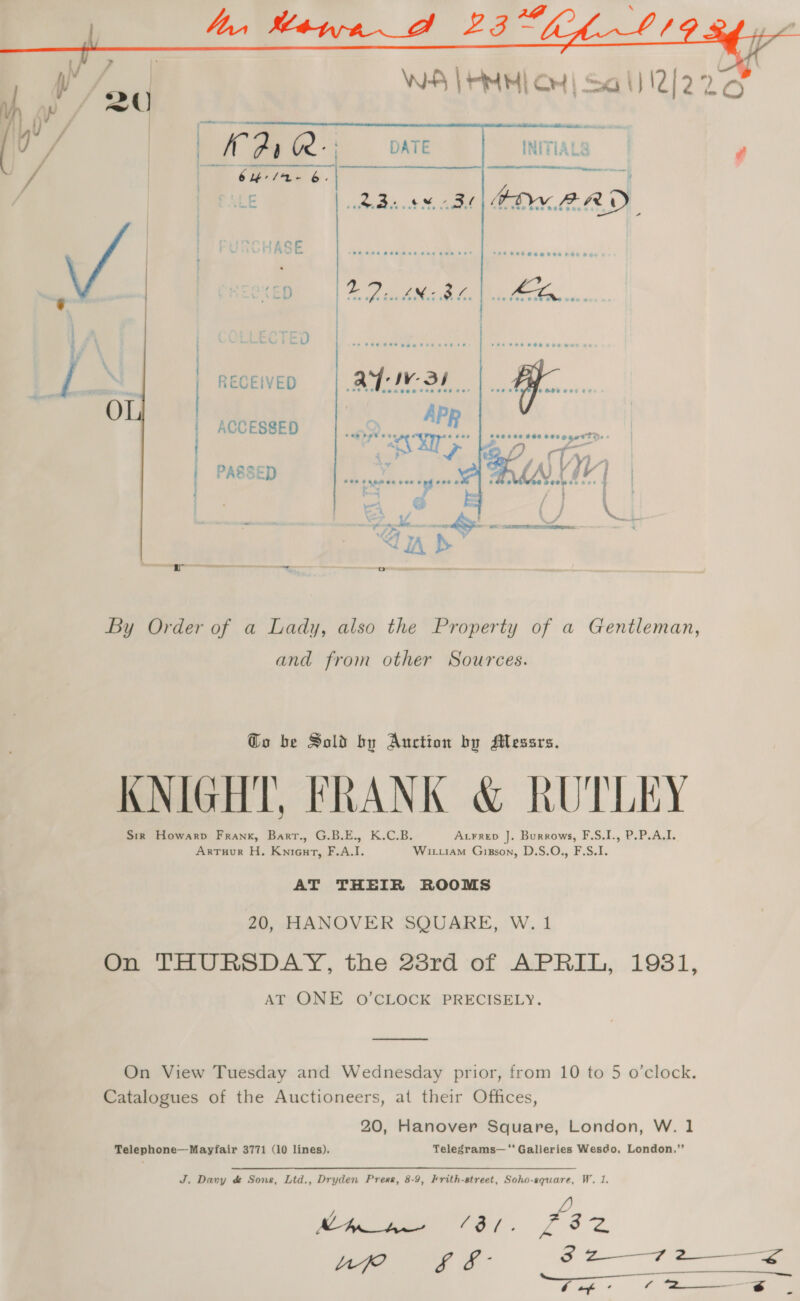  RECEIVED : | ACCESSED | PASSED Fi By Order of a Lady, also the Property of a Gentleman, and from other Sources. To be Sold by Auction by Messrs. KNIGHT, FRANK &amp; RUTLEY Sir Howarp Frank, Bart., G.B.E., K.C.B. Axrrep J. Burrows, F.S.I., P.P.A.I. ArTuur H. Knieut, F.A.I. Wi.iam Gixgson, D.S.O., F.S.I. AT THEIR ROOMS 20, HANOVER SQUARE, W. 1 On THURSDAY, the 23rd of APRIL, 1981, AT ONE O’CLOCK PRECISELY.  On View Tuesday and Wednesday prior, from 10 to 5 o’clock. Catalogues of the Auctioneers, at their Offices, 20, Hanover Square, London, W. 1 Telephone—Mayfair 3771 (10 lines). Telegrams—'‘’ Galleries Wesdo, London.’’ J, Davy d&amp; Sons, Ltd., Dryden Pree, 8-9, Hrith-street, Soho-square, W. 1. Cig 8 2—r2 2 
