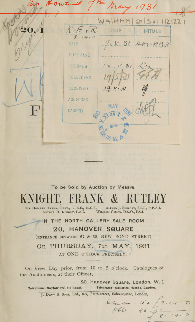   VLLECTED     RECEIVED   EN ay er ACCESSE KNIGHT, FRANK &amp; RUTLEY Sir Howarp Frank, Barr., G.B.E., K.C.B., Arren J. Burrows, F.S.I., P.P.A.I. Artuur H. Knicat, F.A.I, Wirtram Gigson. D,S.O., F.S.I. age lN THE NORTH GALLERY SALE ROOM en 2.0, HANOVER SQUARE (ENTRANCE BETWEEN 67 &amp; 68, NEW BOND STREET) On THURSDAY, 7th MAY, 1931 , Pepi. de | AT ONE O'CLOCK PRECISELY.  On View Day prior, from 10 to 5 o’clock. Catalogues of the Auctioneers, at their Ofhces, 20, Hanover Square, London, W. 1 Telephone—Mayfair 3771 (10 lines), Telegrams—Galleries, Wesdo, London. J. Davy &amp; Sons, Ltd., 8-9, F rith-street, Soho-square, London, See an f e * Fes NEL ? 6