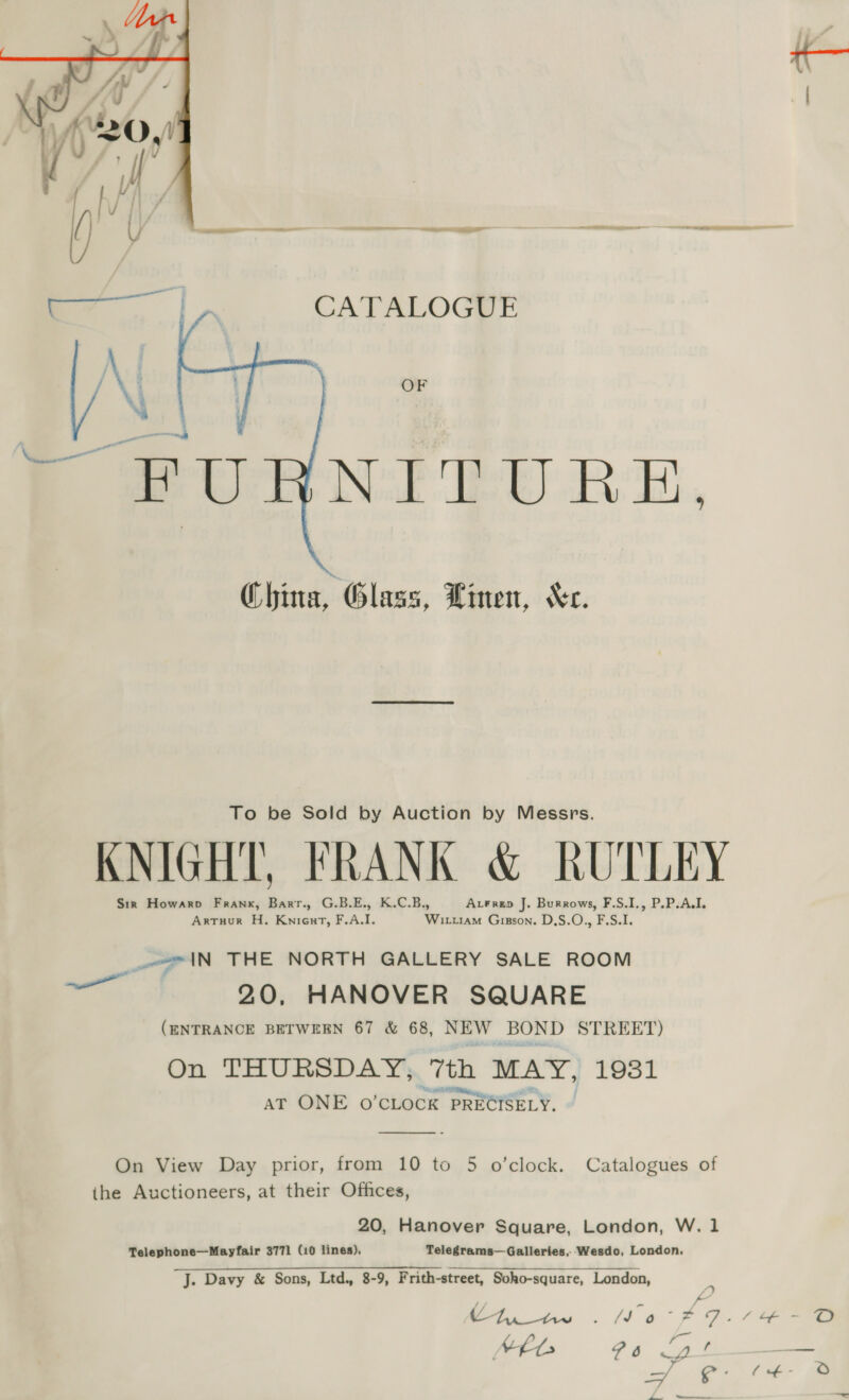  — |. CATALOGUE AN | | | OF Pe uRNrED RE,  China, Glass, Linen, “Xr. To be Sold by Auction by Messrs, KNIGHT, FRANK &amp; RUTLEY Sir Howarp Frank, Barr., G.B.E., K.C.B., AxFrep J. Burrows, F.S.I., P.P.A.I. Artuur H. Kniout, F.A.I. Wittram Gigson. D,S.O., F.S.I. AN THE NORTH GALLERY SALE ROOM 20, HANOVER SQUARE (ENTRANCE BETWEEN 67 &amp; 68, NEW BOND STREET) On THURSDAY, 7th MAY, 1931 ; be OER &lt;i AT ONE O'CLOCK PRECISELY. ———  On View Day prior, from 10 to 5 o’clock. Catalogues of ihe Auctioneers, at their Offices, 20, Hanover Square, London, W. 1 Telephone—Mayfair 3771 (10 lines), Telegrams— Galleries, Wesdo, London. J. Davy &amp; Sons, Ltd., 8-9, Frith-street, Soho-square, London,