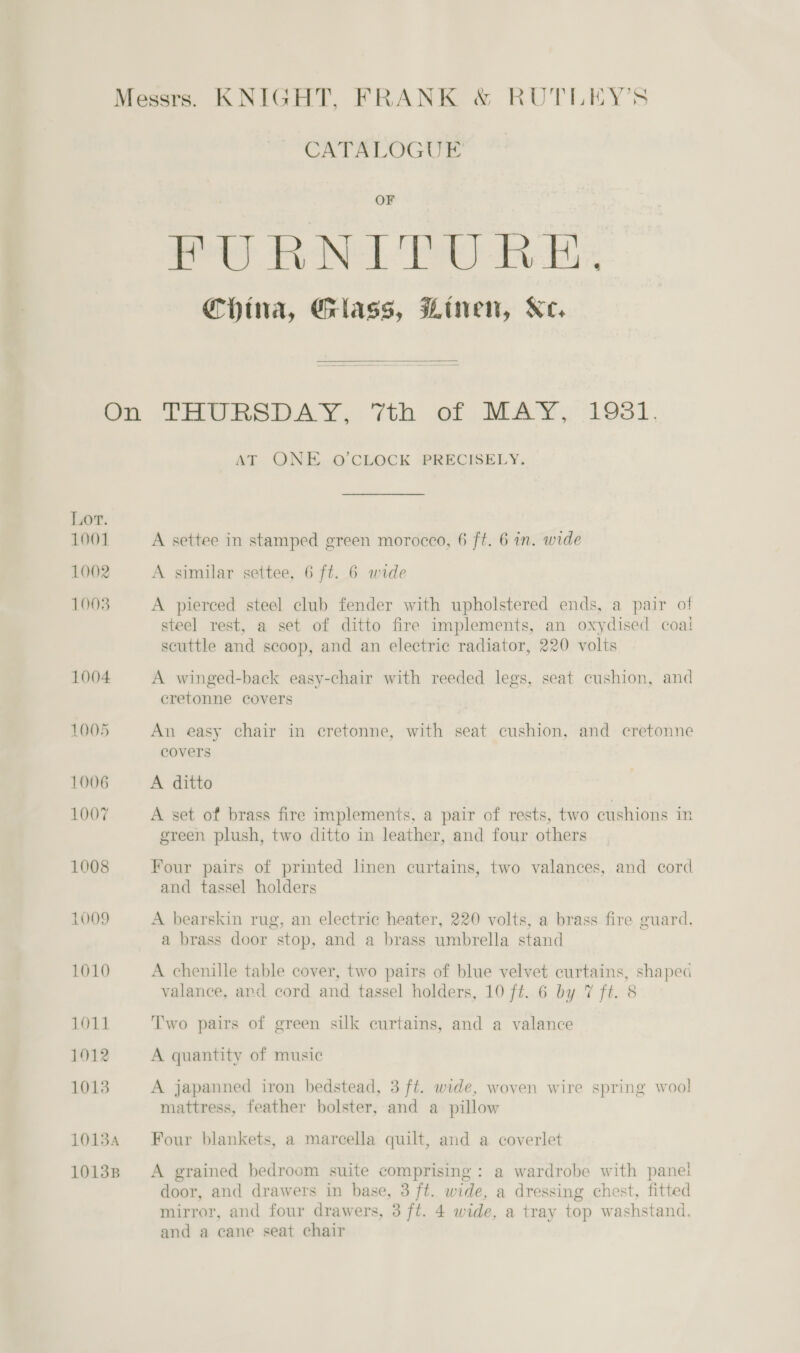 CATALOGUE OF sigs ei Ye ea al i ORS oe ee China, Glass, Linen, Ke,  Lor. 1001 1002 1003 1004 1005 1006 1007 1008 L009 1010 1011 1912 1013 10134 10138 AT QNE. O'CLOCK PRECISELY. A settee in stamped green morocco, 6 ft. 6 in. wide A similar settee, 6 ft. 6 wide A pierced steel club fender with upholstered ends, a pair of steel rest, a set of ditto fire implements, an oxydised coal scuttle and scoop, and an electric radiator, 220 volts A winged-back easy-chair with reeded legs, seat cushion, and oOo 2 cores eretonne covers An easy chair in cretonne, with seat cushion, and cretonne covers A ditto A set of brass fire implements, a pair of rests, two cushions in green plush, two ditto in leather, and four others Four pairs of printed linen curtains, two valances, and cord and tassel holders A bearskin rug, an electric heater, 220 volts, a brass fire guard. a brass door stop, and a brass umbrella stand A chenille table cover, two pairs of blue velvet curtains, shaped valance, and cord and tassel holders, 10 ft. 6 by 7 ft. 8 Two pairs of green silk curtains, and a valance A quantity of music A japanned iron bedstead, 3 ft. wide, woven wire spring wool mattress, feather bolster, and a pillow Four blankets, a marcella quilt, and a coverlet A grained bedroom suite comprising: a wardrobe with panei door, and drawers in base, 3 ft. wide, a dressing chest, fitted mirror, and four drawers, 3 ft. 4 wide, a tray top washstand. and a cane seat chair