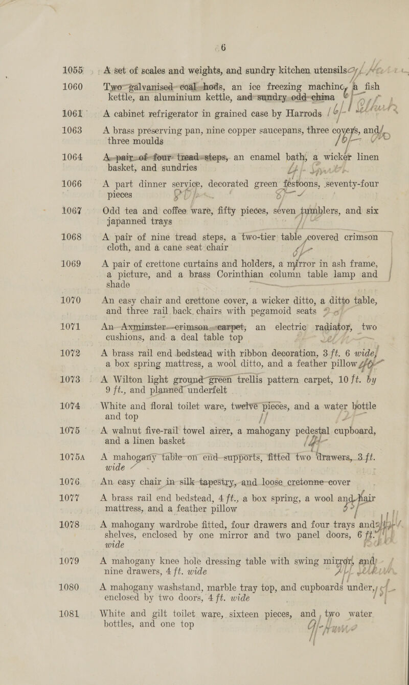 “6 Two~talvanised~ coal, shods, an ice freezing cerbaiky A toh kettle, an aluminium kettle, and-sundry, odd~china I by Ps ” i 4 f j | / L Uw lay 24) 1 lee uf 4 by ? 4, A brass preserving pan, nine copper saucepans, three ag . andy. three moulds mat 4 A.-pair=0f-four treadesteps, an enamel bath, a wicker linen basket, and sundries 4 bh Un ae pieces a pos 8) iA, Odd tea and coffee 1 ware, fifty pieces, seven, jpumblers and six japanned trays /, A pair of nine tread steps, a two-tier’ pile poovered crimson — cloth, and a cane seat: chair gL - A pair of crettone curtains and holders, a to in ash frame, a picture, and a brass Corinthian column table lamp and | shade — : : An easy chair and crettone cover, a wicker ditto, a ditto role, and three rail back. chairs with pegamoid seats “ « An Axminster- ~eTimson,..earpet, an electric EHS seve cushions, and: a deal table top 4 A brass rail end bedstead with ribbon Eis i 5 ft 6 wide, a box spring mattress, a wool ditto, and a feather pillow 4p = A Wilton light ground green “trellis pattern Bi 10 ft. by 9 ft., and planned underfelt White and floral toilet ware, twelvé pieces, and a water hottle and top “ }/ Zé A walnut five-rail towel airer, a mahogany pedestal cupboard, and a linen basket Gt A ae table-on end—supports, fitted two ‘trawers, 3 ‘a wide ~ A brass rail end bedstead, 4 ft., a box spring, a wool “ip air A mahogany wardrobe fitted, four drawers and four trays ae a ly shelves, enclosed by one mirror and two panel doors, 6 iB i A mahogany knee hole dressing table with swing mi or, and) nine drawers, 4 ft. wide “oT wtih A mahogany washstand, marble tray top, and cupboardd under, I$) enclosed by two doors, Aft. wide White and gilt toilet ware, sixteen pieces, ene two water bottles, and one top er a | er / i inde di 5 ’