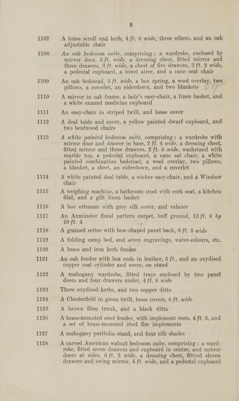 1107 1109 EENO ig eel 11t2 1113 1114 1115 1116 le Lig 1120 1121 1122 1123 1124 1125 1126 i igi boa 8 A brass scroll end kerb, 4 ft. 6 wide, three others, and an oak adjustable chair An oak bedroom suite, comprising: a wardrobe, enclosed by mirror door, 3 ft. wide, a dressing chest, fitted mirror and three drawers, opti wide, a chest of five drawers, 3 ft. 2 wide, a pedestal cupboard, a towel airer, and a cane ‘seat chair An oak bedstead, 3 ft. wide, a box spring, a wool overlay, two. pillows, a coverlet, an eiderdown, and two blankets a white enamel medicine cupboard A deal table and cover, a yellow painted dwarf cupboard, and two bentwood chairs A white painted bedroom suite, comprising : a wardrobe with fitted mirror and three drawers, 2 ft. 8 wide, washstand with marble top, a pedestal cupboard, a cane sat chair, a white painted combination bedstead, a wool overlay, two pillows, a blanket, a sheet, an eiderdown, and a coverlet chair 7 A weighing machine, a bathroom stool with cork seat, a kitchen dial, and a gilt linen basket A box ottoman with grey silk cover, and valance An Axminster floral pattern carpet, buff ground, 13 ft. 6 by 10'Ft. Ae. A grained settee with howsdiea panel back, 8 ft. 5 wide A folding camp bed, and seven engravings, water-colours, etc. A brass and iron kerb fender An oak fender with box ends in leather, 5 ft., and an oxydised copper coal cylinder and cover, on stand A mahogany wardrobe, fitted trays enclosed by two panel doors and four drawers under, 4 ft. 6 wide Three oxydised kerbs, and two copper ditto A brown fibre trunk, and a black ditto A brass-mounted steel fender, with implement rests, 4 ft. 6, and a set of brass-mounted steel fire implements A mahogany portfolio stand, and four silk shades A carved American walnut bedroom suite, comprising : a ward- robe, fitted seven drawers and cupboard in centre, and mirror doors at sides, 6 ft. 3 wide, a dressing chest, fittted eleven
