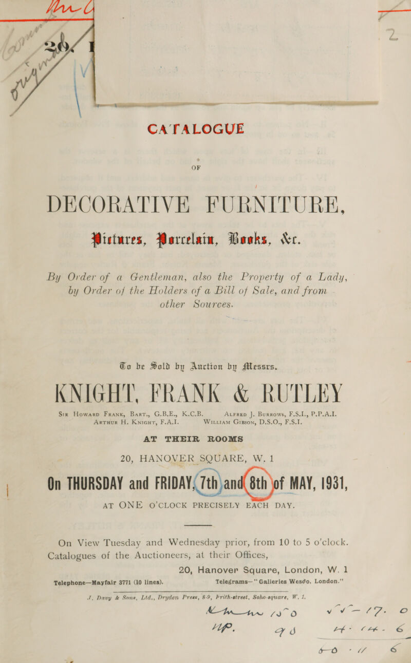  CATALOGUE OF DECORATIVE FURNITURE. Wistures, Parcelain, Boaks, Kr. by Order of the Holders of a Bill of Sale, and from other Sources. Go be Sold by Auction by Messrs. KNIGHT, FRANK &amp; RUTLEY Sin Howarp Frank, Barrt., G.B.E., K.C.B. AtFrep J. Burrows, F.S.I., P.P.A.I. ArTuur H. Knieurt, F.A.I. Witi1aM Gipson, D.S.O., F.S.I. AT THEIR ROOMS 20, HANOVER SQUARE, W. 1 | On THURSDAY and FRIDAY, 7th) and(Bth)of MAY, 1981 AT ONE O'CLOCK PRECISELY EACH DAY.  On View Tuesday and Wednesday prior, from 10 to 5 o’clock. Catalogues of the Auctioneers, at their Offices, 20, Hanover Square, London, W. 1 Telephone—Mayfair 3771 (10 lines). Telegrams—‘' Galleries Wesdo, London.’' J. Davy &amp; Sons, Ltd,, Dryden Press, 8-9, Frith-street, Soho-square, W, 1, 5—O —_