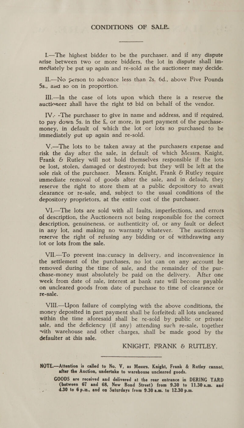 CONDITIONS OF SALE. I.—The highest bidder to be the purchaser. and if any dispute arise between two or more bidders, the lot in dispute shall im- mediately be put up again and re-sold as the auctioneer may decide. Il.—No zerson to advance less than 2s. 6d., above Five Pounds 5s., amd so on in proportion. IIIl.—In the case of lots upon which there is a reserve the auctioneer shall have the right té bid on behalf of the vendor. IV.- -The purchaser to give in name and address, and if required, to pay down 5s. in the £, or more, in part payment of the purchase- money, in default of which the lot or lots so purchased to be immediately put up again and re-sold. V.—tThe lots to be taken away at the purchasers expense and risk the day after the sale, in default of which Messrs. Knight, Frank &amp; Rutley will not hold themselves responsible if the lots oe lost, stolen, damaged or destroyed; but they will be left at the sole risk of the purchaser. Messrs. Knight, Frank &amp; Rutley require immediate removal of goods after the sale, and in default, they reserve the right to store them at a public depository to await clearance or re-sale, and, subject to the usual conditions of the depository proprietors, at the entire cost of the purchaser. V1.—The lots are sold with all faults, imperfections, and errors of description, the Auctioneers not being responsible for the correct description, genuineness, or authenticity of, or any fault or defect in any lot, and making no warranty whatever. The auctioneers reserve the right of refusing any bidding or of withdrawing any lot or lots from the sale. VIL—To prevent inaccuracy in delivery, and inconvenience in the settlement of the purchases, no lot can on any account be removed during the time of sale, and the remainder of the pur- chase-money must absolutely be paid on the delivery. After one week from date of sale, interest at bank rate will become payable -on uncleared goods from date of purchase to time of clearance or re-sale. VIIl—Upon failure of complying with the above conditions, the money deposited in part payment shall be forfeited; all lots uncleared within the time aforesaid shall be re-sold by public or private sale, and the deficiency (if any) attending such re-sale, together ‘vith warehouse and other charges, shall be made good by the defaulter at this sale. KNIGHT, FRANK &amp; RUTLEY. NOTE.—Attention is called to No. V, as Messrs. Knight, Frank &amp; Rutley cannot, after the Auction, undertake to warehouse uncleared goods. GOODS are received and delivered at the rear entrance in DERING YARD (between 67 and 68, New Bond Street) from 9.30 to 11.30a.m. and