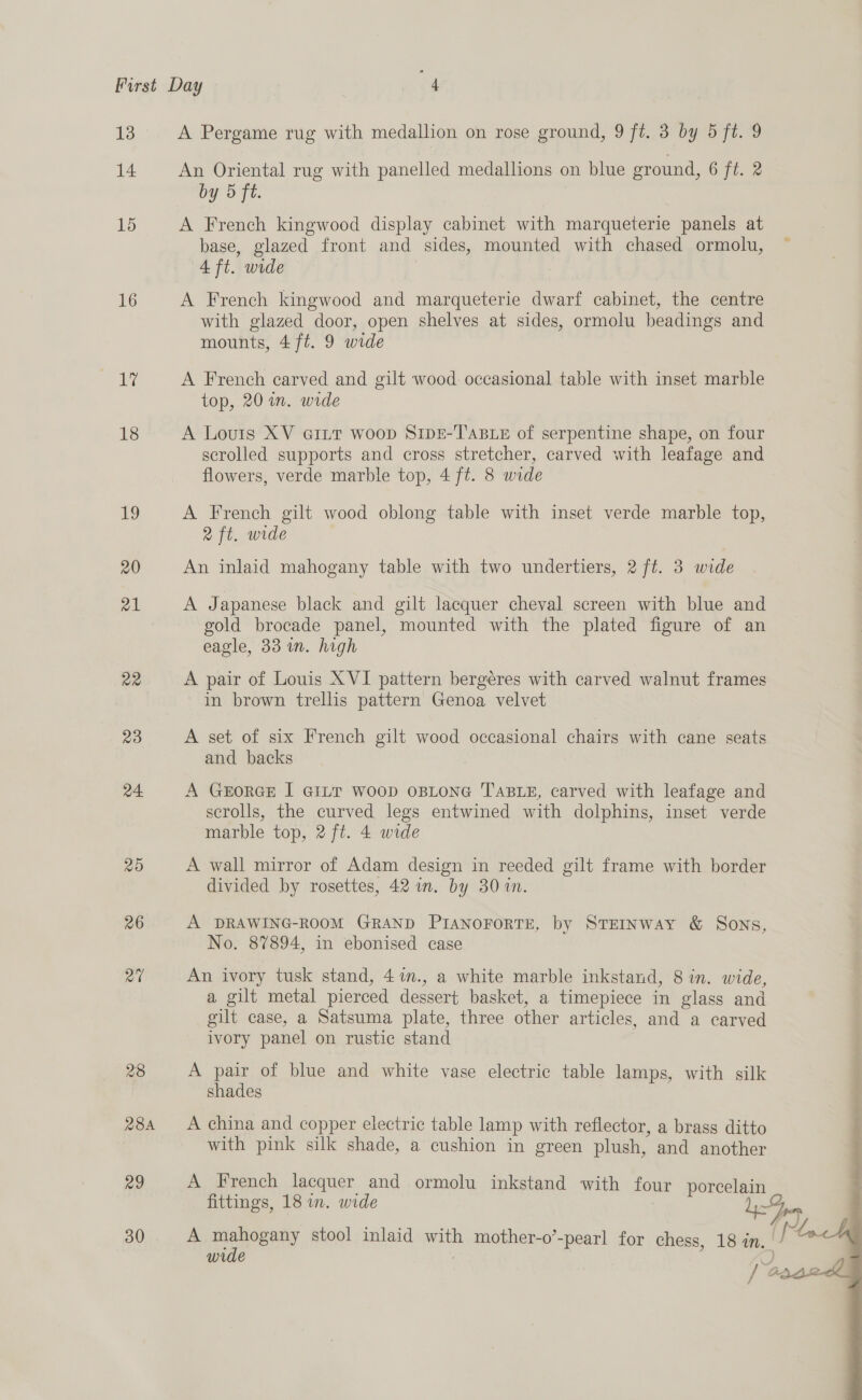 First Day “4 13 A Pergame rug with medallion on rose ground, 9 ft. 3 by 5 ft. 9 14 An Oriental rug with panelled medallions on blue ground, 6 ft. 2 by 5 ft. 15 A French kingwood display cabinet with marqueterie panels at base, glazed front and sides, mounted with chased ormolu, — 4 ft. wide 16 A French kingwood and marqueterie dwarf cabinet, the centre with glazed door, open shelves at sides, ormolu beadings and mounts, 4 ft. 9 wide A A French carved and gilt wood occasional table with inset marble top, 20 wm. wide 18 A Louts XV GILT woop SIDE-T'ABLE of serpentine shape, on four scrolled supports and cross stretcher, carved with leafage and flowers, verde marble top, 4 ft. 8 wide 19 A French gilt wood oblong table with inset verde marble top, 2 ft. wide 20 An inlaid mahogany table with two undertiers, 2 ft. 3 wide 21 A Japanese black and gilt lacquer cheval screen with blue and gold brocade panel, mounted with the plated figure of an eagle, 33 i. high 22 A pair of Louis XVI pattern bergéres with carved walnut frames in brown trellis pattern Genoa velvet 23 A set of six French gilt wood occasional chairs with cane seats and backs 24 A GkEoRGE I GILT woop OBLONG TABLE, carved with leafage and scrolls, the curved legs entwined with dolphins, inset verde marble top, 2 ft. 4 wide 25 A wall mirror of Adam design in reeded gilt frame with border divided by rosettes, 42 m. by 30 1. 26 A DRAWING-ROOM GRAND PIANOFORTE, by STEINWAY &amp; Sons, No. 87894, in ebonised case ra An ivory tusk stand, 41n., a white marble inkstand, 8 in. wide, a gilt metal pierced dessert basket, a timepiece in glass and gilt case, a Satsuma plate, three other articles, and a carved ivory panel on rustic stand 28 A pair of blue and white vase electric table lamps, with silk shades | 284 A china and copper electric table lamp with reflector, a brass ditto with pink silk shade, a cushion in green plush, and another   29 A French lacquer and ormolu inkstand with four porcelain fittings, 18 in. wide | =F pn 30 A mahogany stool inlaid with mother-o’-pearl for chess, 18 in. [et wide ; _ / GAL: