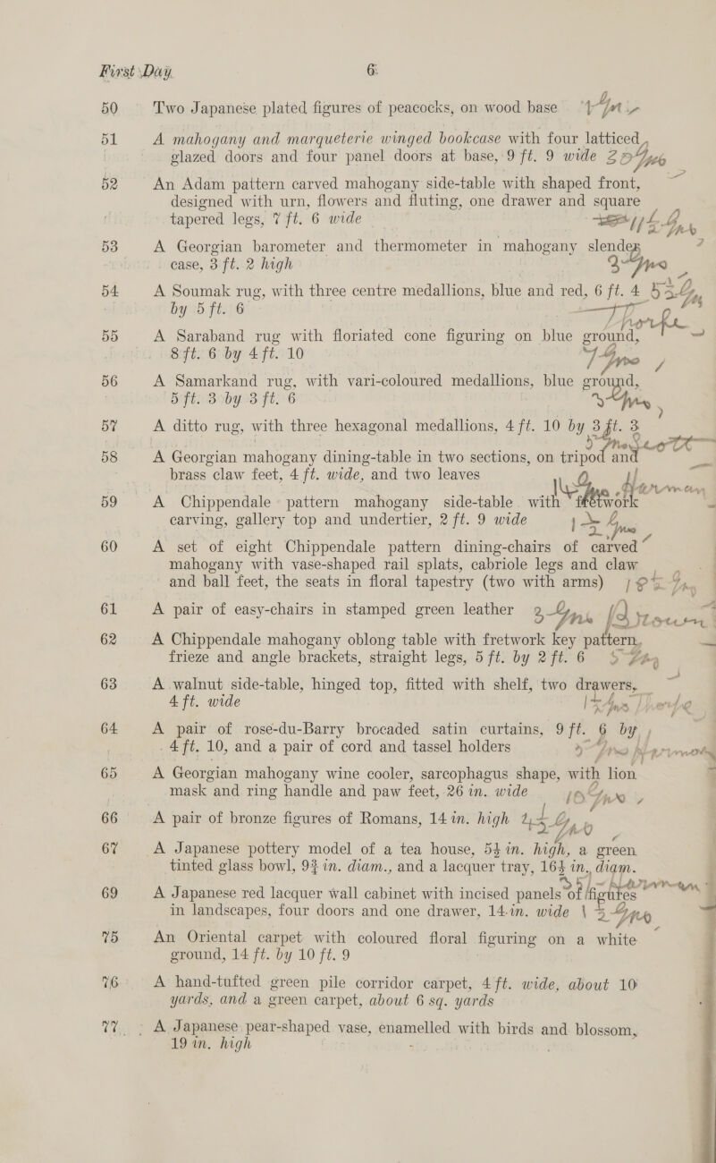 i) 50 Two Japanese plated figures of peacocks, on wood base Yn - 51 A mahogany and marqueterie winged bookcase with four latticed | glazed doors and four panel doors at base, 9 ft. 9 wide Z Yer 52 An Adam pattern carved mahogany side-table with shaped front, designed with urn, flowers and fluting, one drawer and square tapered legs, 7 ft. 6 wide aa Eee A : oe ff 53 A Georgian barometer and thermometer in ‘mahogany slender 4 ease, 3 ft. 2 high | Mme b4 A Soumak rug, with three centre medallions, blue and red, 6 ft. 4 4: a Ky by 5 ft.(6 : _ i g 4 55 &lt;A Saraband rug with floriated cone Seatac on blue ground. a 8S ft. 6 by 4 ft. 10 1 Gy p 56 A Samarkand ng, with vari-coloured meettoues blue ground, : SHB ob gd Fle 6 &gt; Gyig 5Y A ditto rug, with three hexagonal medallions, 4 ft. 10 by 3 2B! 3 3 Ade, hg 58 A Georgian mahogany dining-table in two sections, on tripo my ae — brass claw feet, 4 ft. wide, and two leaves 7 3 ; te df ay, Vir haa 59 A Chippendale pattern mahogany side-table with ‘ ffétwor carving, gallery top and undertier, 2 ft. 9 wide 60 A set of elght Chippendale pattern dining-chairs i x mahogany with vase-shaped rail splats, cabriole legs and claw - and ball feet, the seats in floral tapestry (two with arms) 19% = as . . ) Aa 61 A pair of easy-chairs in stamped green leather eZ anh [ o} Fie cau 62 A Chippendale mahogany oblong table with fretwork key pattern, ~i es. frieze and angle brackets, straight legs, 5 ft. by 2ft.6 3 faq 63 A walnut side-table, hinged top, fitted with shelf, two — &gt; 4 ft. wide € ei 64 A pair of rose-du-Barry brocaded satin curtains, ee 6 by | 4ft. 10, and a pair of cord and tassel holders ae 2 H fre 14 Sweet Py R77 mtg 65 A Georgian mahogany wine cooler, sarcophagus shape, with lion. 7 mask and ring handle and paw feet, 26 in. wide itr y x7 66.) uk pair of bronze figures of Romans, 14 in. high ur ly Z 6% A Japanese pottery model of a tea house, 54 in. high a oe tinted glass bowl, 92 71n. diam., and a lacquer tray, 164 eo , diam. 69 A Japanese red lacquer wall cabinet with incised panels A} kis wu cs a in landscapes, four doors and one drawer, 14-in. wide \ 3 24 - 75 An Oriental carpet with coloured floral figuring on a wits ( ground, 14 ft. by 10 ft. 9 16 A hand-tufted green pile corridor carpet, 4 ft. wide, about 10 yards, and a green carpet, about 6 sq. yards  7? » A Japanese: pear-shaped vase, pitaanneligel with birds and blossom, | 19 in. high he