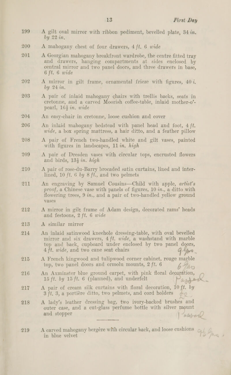 199 200 201 202 218 219 is First Day A gilt oval mirror with ribbon pediment, bevelled plate, 34 in, by 22%n. A mahogany chest of four drawers, 4 ft. 6 wide A Georgian mahogany breakfront wardrobe, the centre fitted tray and drawers, hanging compartments at sides enclosed by central mirror and two panel doors, and three drawers in base, 6 ft. 6 wide A mirror in gilt frame, ornamental frieze with figures, 40 i. by 241m. A pair of inlaid mahogany chairs with trellis backs, seats in cretonne, and a carved Moorish coffee-table, inlaid mother-o’- pearl, 164 in. wide An easy-chair in cretonne, loose cushion and cover An inlaid mahogany bedstead with panel head and foot, 4 ft. wide, a box spring mattress, a hair ditto, and a feather pillow A pair of French two-handled white and gilt vases, painted with figures in landscapes, 1lin. high A pair of Dresden vases with circular tops, encrusted flowers and birds, 1384 in. high A pair of rose-du-Barry brocaded satin curtains, lined and inter- lined, 10 ft. 6 by 8 ft., and two pelmets An engraving by Samuel Cousins—Child with apple, artist’s proof, a Chinese vase with panels of figures, 10 wm., a ditto with flowering trees, 9 in., and a pair of two-handled yellow ground vases A mirror in gilt frame of Adam design, decorated rams’ heads and festoons, 2 ft. 6 wide A similar mirror An inlaid satinwood kneehole dressing-table, with oval bevelled mirror and six drawers, 4 ft. wide, a washstand with marble top and back, cupboard under enclosed by two panel doors, 4 ft. wide, and two cane seat chairs we A French kingwood and tulipwood corner cabinet, rouge marble top, two panel doors and ormolu mounts, 2 ft. 6 , LLY £ An Axminster blue ground carpet, with pink floral decoration, la 15 ft. by 15 ft. 6 (planned), and underfelt PagdeeX , A pair of cream silk curtains with floral decoration, 10 ft. by 3 ft. 3, a portiére ditto, two pelmets, and cord holders #, A lady’s leather dressing bag, two ivory-backed brushes and outer case, and a cut-glass perfume bottle with silver mount and stopper | “wodeal A carved mahogany bergére with circular back, and loose cushions «, in blue velvet i?