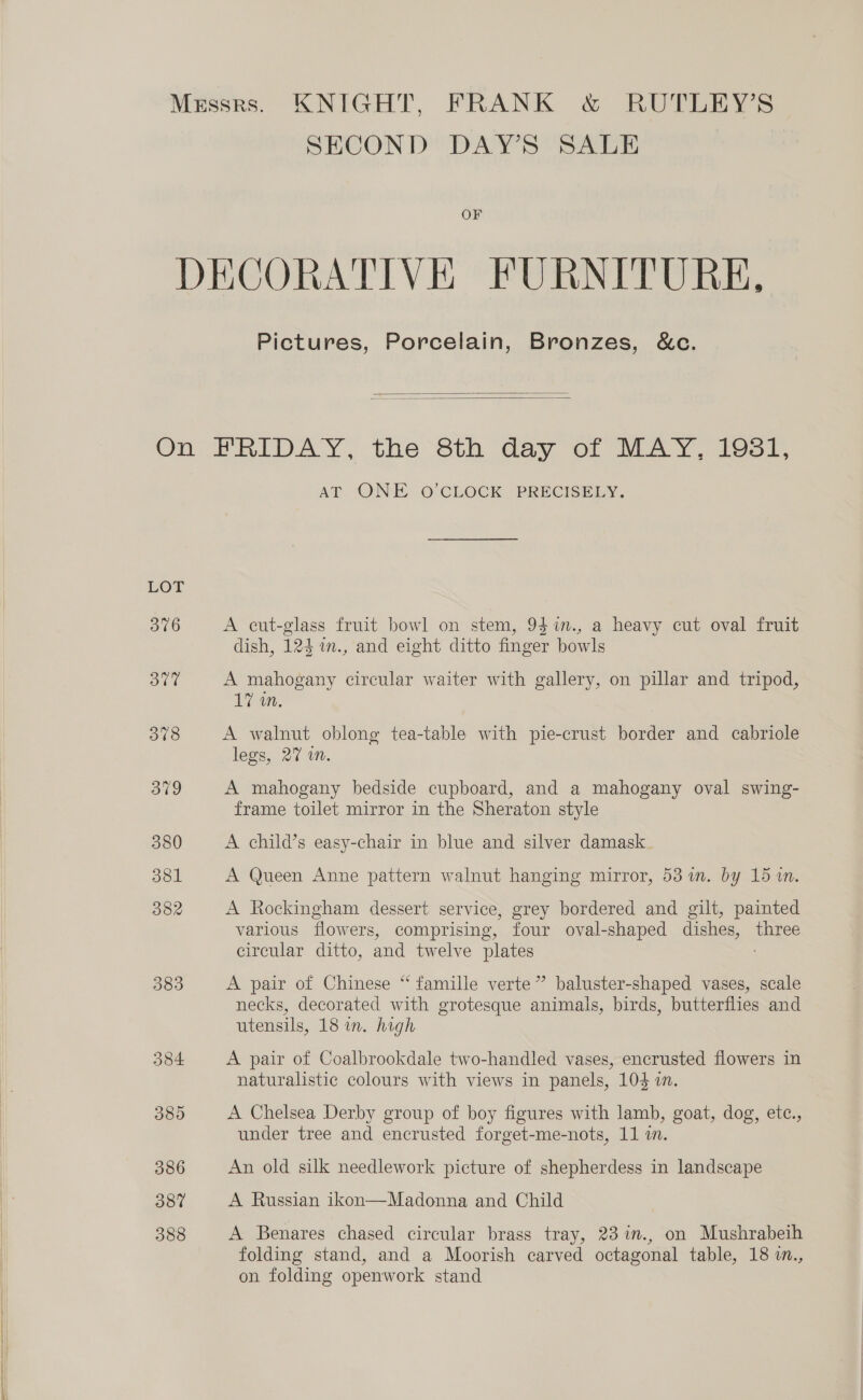 SECOND DAY’S SALE OF Pictures, Porcelain, Bronzes, &amp;c.   LOT 376 383 384 380 386 38% 388 AT ONE 0 CLOCK PRECISCELY, A cut-glass fruit bowl on stem, 94%in., a heavy cut oval fruit dish, 124%n., and eight ditto finger bowls A mahogany circular waiter with gallery, on pillar and tripod, 17 in. A walnut oblong tea-table with pie-crust border and cabriole legs, 27 wn. A mahogany bedside cupboard, and a mahogany oval swing- frame toilet mirror in the Sheraton style A child’s easy-chair in blue and silver damask A Queen Anne pattern walnut hanging mirror, 53 %in. by 15 1. A Rockingham dessert service, grey bordered and gilt, painted various flowers, comprising, four oval-shaped dishes, three circular ditto, and twelve plates A pair of Chinese “ famille verte” baluster-shaped vases, scale necks, decorated with grotesque animals, birds, butterflies and utensils, 18 in. high A pair of Coalbrookdale two-handled vases, encrusted flowers in naturalistic colours with views in panels, 104 i. A Chelsea Derby group of boy figures with lamb, goat, dog, ete., under tree and encrusted forget-me-nots, 11 i. An old silk needlework picture of shepherdess in landscape A Russian ikon—Madonna and Child A Benares chased circular brass tray, 23 %m., on Mushrabeih folding stand, and a Moorish carved octagonal table, 18 w., on folding openwork stand