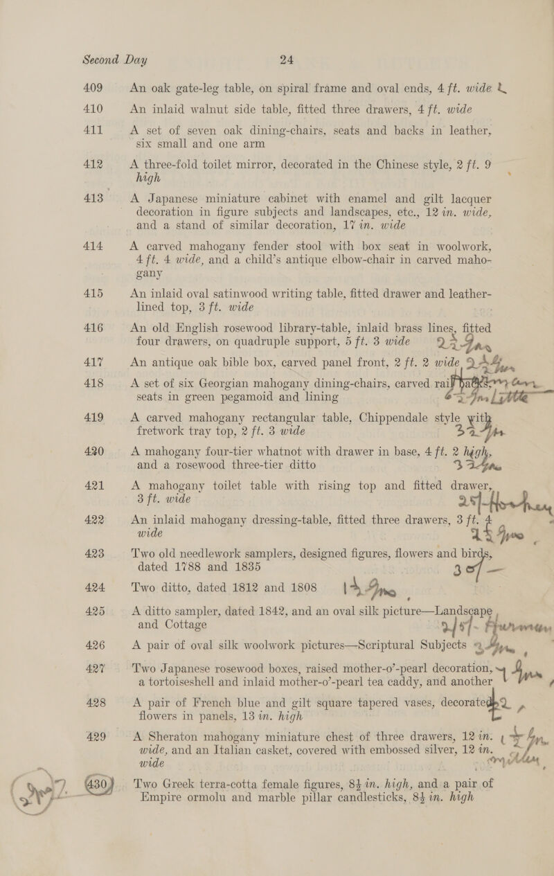 409 410 411 412 414 An oak gate-leg table, on spiral frame and oval ends, 4 ft. wide &amp; An inlaid walnut side table, fitted three drawers, 4 ft. wide A set of seven oak dining-chairs, seats and backs in leather, six small and one arm A three-fold toilet mirror, decorated in the Chinese style, 2 ft. 9 hagh : decoration in figure subjects and landscapes, etc., 12 in. wide, A carved mahogany fender stool with box seat in woolwork, 4 ft. 4 wide, and a child’s antique elbow-chair in carved maho- gany An inlaid oval satinwood writing table, fitted drawer and leather- lined top, 3 ft. wide : An old English rosewood library-table, inlaid brass lines, fitted four drawers, on quadruple support, 5 ft. 3 wide 22 dd An antique oak bible box, carved panel front, 2 ft. 2 wide QA ay + i A set of six Georgian mahogany dining-chairs, carved rai seats In green pegamoid and lining 6% ee Gr te A carved mahogany rectangular table, Chippendale style ou  fretwork tray top, 2 ft. 3 wide ls. A mahogany four-tier whatnot with drawer in base, 4 ff 2 high, and a rosewood three-tier ditto | ie A mahogany toilet table with rising top and fitted drawer, 8 Ft. ade sy | An inlaid mahogany dressing-table, fitted three drawers, 3 ft. P wide P yee Two old needlework samplers, designed figures, flowers and bir dated 1788 and 1835 me a Two ditto, dated 1812 and 1808 14 Fine A ditto sampler, dated 1842, and an oval silk fictine— and Cottage 2 7- } Y adage A pair of oval silk woolwork pictures—Scriptural Subjects Ka. i  Two Japanese rosewood boxes, raised mother-o’-pearl decoration, sf oa. a tortoiseshell and inlaid mother-o ’-pearl tea caddy, and another A pair of French blue and gilt square tapered vases, decorated Q_ , flowers in panels, 13 in. high wide, and an Italian casket, covered with embossed silver, Tei. - af wide ‘ ry tf Ase Two Greek terra-cotta female figures, 8 im. high, aust a pair sot Empire ormolu and marble pillar candlesticks, 8h. high