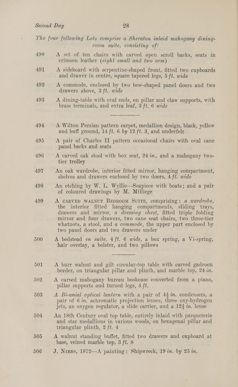 490 491 492 493 A94 495 496 497 498 499 504 905 room suite, consisting of: A set of ten chairs with carved open scroll backs, seats in crimson leather (eight small and two arm) A sideboard with serpentine-shaped front, fitted two cupboards and drawer in centre, square tapered legs, 5 ft. wide | A commode, enclosed by two bow-shaped panel doors and two drawers above, 3 ft. wide A dining-table with oval ends, on pillar and claw supports, with brass terminals, and extra leaf, 3 ft. 6 wide A Wilton Persian pattern carpet, medallion design, black, yellow and buff ground, 14 ft. 6 by 12 ft. 3, and underfelt A pair of Charles II pattern occasional chairs with oval cane panel backs and seats A carved oak stool with box seat, 241n., and a mahogany two- tier trolley An oak wardrobe, interior fitted mirror, hanging compartment, shelves and drawers enclosed by two doors, 4 ft. wide An etching by W. L. Wyllie—Seapiece with boats; and a pair of coloured drawings by M. Milliege A CARVED WALNUT BEDROOM SUITE, comprising: a wardrobe, the interior fitted hanging compartments, sliding trays, drawers and mirror, a dressing chest, fitted triple folding mirror and four drawers, two cane seat chairs, two three-tier whatnots, a stool, and a commode, the upper part enclosed by two panel doors and two drawers under A bedstead en suite, 4ft. 6 wide, a box spring, a Vi-spring, hair overlay, a bolster, and two pillows A burr walnut and gilt cireular-top table with carved gadroon border, on triangular pillar and plinth, and marble top, 24 7in. A carved mahogany bureau bookcase converted from a piano, pillar supports and turned legs, 4 ft. A Bi-umial optical lantern with a pair of 44%. condensers, a pair of 67%. achromatic projection lenses, three oxy-hydrogen jets, an oxygen regulator, a slide carrier, and a 1247. lense An 18th Century oval top table, entirely inlaid with parqueterie and star medallions in various woods, on hexagonal pillar and triangular plinth, 2 ft. 4 A walnut standing buffet, fitted two drawers and te at base, veined marble top, 3 fi. 8