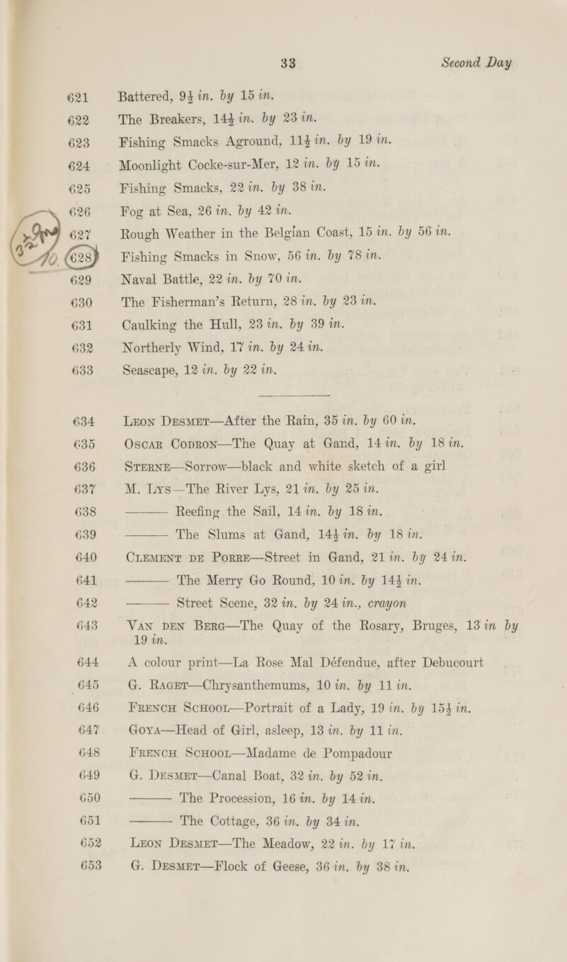 621 Battered, 94 in. by 15 m. 622 The Breakers, 14d in. by 231. 623 Fishing Smacks Aground, 11$in, by 19m. 624. Moonlight Cocke-sur-Mer, 12 in. by 15m. 625 Fishing Smacks, 22 in. by 38 1n. Fog at Sea, 26 in. by 42 in. Rough Weather in the Belgian Coast, 15 in. by 56 in. Fishing Smacks in Snow, 56 in. by 78 in. Naval Battle, 22 i. by 70 in. The Fisherman’s Return, 28 in. by 23 m. Caulking the Hull, 23 im. by 39 in. Northerly Wind, 17 in. by 24 in. Seascape, 12 in. by 22 in.  634 Leon Desmet—After the Rain, 35 in. by 60 wm. 635 Oscar Copron—The Quay at Gand, 14m. by 18 1. 636 STERNE—Sorrow—black and white sketch of a girl 637 M. Lys—The River Lys, 21 in. by 25 1n.     638 Reefing the Sail, 14 im. by 18 m. 639 The Slums at Gand, 144 1n. by 18 in. 640 CLEMENT DE Porre—Street in Gand, 21 in. by 24 1n. 641 The Merry Go Round, 10 in. by 144 in. 642 Street Scene, 32 in. by 24%n., crayon 643 Van DEN Brera—The Quay of the Rosary, Bruges, 13 in by 19 wm. 644 A colour print—La Rose Mal Défendue, after Debucourt 645 G. Rager—Chrysanthemums, 107m. by 11 in. 646 FrReNcH ScHoot—Portrait of a Lady, 19 in. by 153 in. 647 Goyra—Head of Girl, asleep, 13 in. by 11 in. 648 FRENCH ScHoot—Madame de Pompadour 649 G. DEsmMet—Canal Boat, 32 in. by 52 in.  The Procession, 16am. by 14 in.  The Cottage, 36 in. by 34 in. 652 Leon Desmet—The Meadow, 22 in. by 17 in. 653 G. DesmetT—Flock of Geese, 36 in. by 38 in.