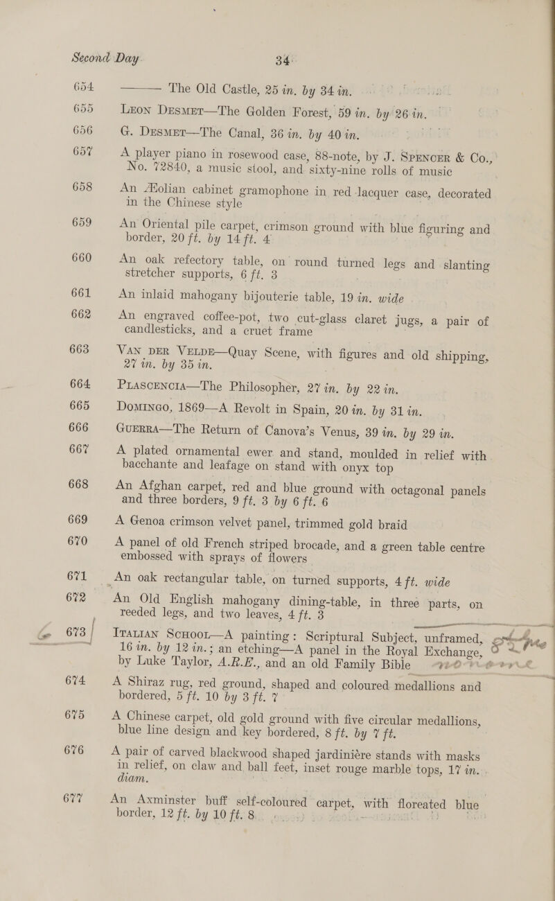 659 656 607 658 659 660 661 662 663 664 665 666 667 668 669 670 671 674. 675 676 677 The Old Castle, 25 in. by 34 in. Lron Desmet—The Golden Forest, 59 in. by 26 in. G. Desmet—The Canal, 36 in. by 40 in. ne No. 72840, a music stool, and. sixt -nine rolls of music ; aE An Molian cabinet gramophone in red lacquer case, decorated in the Chinese style | | An Oriental pile carpet, crimson ground with blue figuring and border, 20 ft. by 14 ft. 4 acta An oak refectory table, on round turned legs and slanting stretcher supports, 6 ft. 3 : : An inlaid mahogany bijouterie table, 19 in, wide An engraved coffee-pot, two cut-glass claret jugs, a pair of candlesticks, and a cruet frame | VAN DER VELDE—Quay Scene, with figures and old shipping, av ut. by 35 in, PLASCENCIA—The Philosopher, 27 in. by 22 in. Domino, 1869—A Revolt in Spain, 20 in. by 31 in. GUERRA—The Return of Canova’s Venus, 39 in. by 29 in. bacchante and leafage on stand with onyx top An Afghan carpet, red and blue ground with octagonal panels and three borders, 9 ft. 3 by 6 ft. 6 A Genoa crimson velvet panel, trimmed gold braid A panel of old French striped brocade, and a green table centre embossed with sprays of flowers An Old English mahogany dining-table, in three parts, on reeded legs, and two leaves, 4 ft. 3 al by Luke Taylor, A.R.H., and an old Family Bible “ve A Shiraz rug, red ground, shaped and coloured medallions and bordered, 5 ft. 10 by 3 ft. 7 A Chinese carpet, old gold ground with five circular medallions, blue line design and key bordered, 8 ft. by VF ft. A pair of carved blackwood shaped jardiniére stands with masks diam. border, 12 ft. by LOT Ge 02  