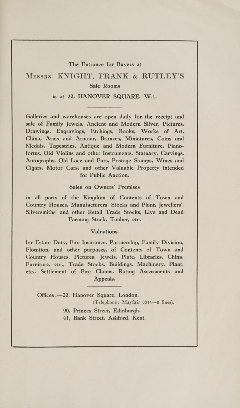  The Entrance for Buyers at Messrs. KNIGHT, FRANK &amp; RUTLEY’S Sale Rooms is at 20, HANOVER SQUARE, W.1. Galleries and warchouses are open daily for the receipt and sale of Family Jewels, Ancient and Modern Silver, Pictures, Drawings, Engravings, Etchings, Books, Works of Art, China, Arms and Armour, Bronzes, Miniatures, Coins and Medals, Tapestries, Antique and Modern Furniture, Piano- fortes, Old Violins and other Instruments, Statuary, Carvings, Autographs, Old Lace and Furs, Postage Stamps, Wines and Cigars, Motor Cars, and other Valuable Property intended for Public Auction. Sales on Owners’ Premises in all parts of the Kingdom of Contents of Town and Country Houses, Manufacturers’ Stocks and Plant, Jewellers’, Silversmiths’ and other Retail Trade Stocks, Live and Dead Farming Stock, Timber, etc. Valuations. for Estate Duty, Fire Insurance, Partnership, Family Division, Flotation, and other purposes, of Contents of Town and Country Houses, Pictures, Jewels, Plate, Libraries, China, Furniture, etc., Trade Stocks, Buildings, Machinery, Plant, etc., Settlement of Fire Claims, Rating Assessments and Appeals. 