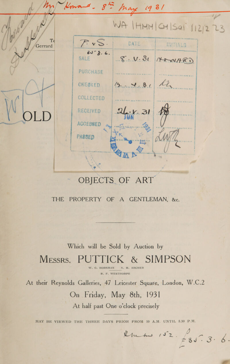  PURCHASE CHESKED COLLECTED RECEIVED ACCESSED | =: | PASSED a a Les i, - OBJECKS.OF ART” THE PROPERTY OF A GENTLEMAN. &amp;c. Which will be Sold by Auction by Messrs. PUTTICK &amp; SIMPSON W. G. HORSMAN N. H. ARCHER  R. F. WESTHORPE At their Reynolds Galleries, 47 Leicester Square, London, W.C.2 On Friday, May 8th, 1931 At half past One o'clock precisely MAY BE VIEWED THE THREE DAYS PRIOR FROM 10 A.M. UNTIL 5.30 P.M. hms to ae