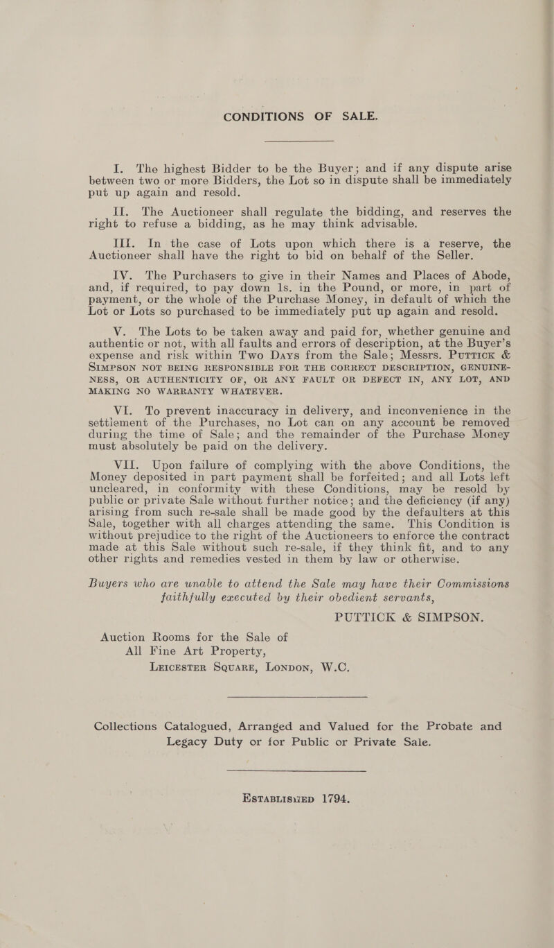 CONDITIONS OF SALE. I. The highest Bidder to be the Buyer; and if any dispute arise between two or more Bidders, the Lot so in dispute shall be immediately put up again and resold. If. The Auctioneer shall regulate the bidding, and reserves the right to refuse a bidding, as he may think advisable. IIIf. In the case of Lots upon which there is a reserve, the Auctioneer shall have the right to bid on behalf of the Seller. IV. The Purchasers to give in their Names and Places of Abode, and, if required, to pay down Ils. in the Pound, or more, in part of payment, or the whole of the Purchase Money, in default of which the Lot or Lots so purchased to be immediately put up again and resold. V. The Lots to be taken away and paid for, whether genuine and authentic or not, with all faults and errors of description, at the Buyer’s expense and risk within Two Days from the Sale; Messrs. Puttick &amp; SIMPSON NOT BEING RESPONSIBLE FOR THE CORRECT DESCRIPTION, GENUINE- NESS, OR AUTHENTICITY OF, OR ANY FAULT OR DEFECT IN, ANY LOT, AND MAKING NO WARRANTY WHATEVER. VI. To prevent inaccuracy in delivery, and inconvenience in the settiement of the Purchases, no Lot can on any account be removed during the time of Sale; and the remainder of the Purchase Money must absolutely be paid on the delivery. VIL. Upon failure of complying with the above Conditions, the Money deposited in part payment shall be forfeited; and all Lots left uncleared, in conformity with these Conditions, may be resold by public or private Sale without further notice; and the deficiency (if any) arising from such re-sale shall be made good by the defaulters at this Sale, together with all charges attending the same. This Condition is without prejudice to the right of the Auctioneers to enforce the contract made at this Sale without such re-sale, if they think fit, and to any other rights and remedies vested in them by law or otherwise. Buyers who are wnable to attend the Sale may have their Commissions faithfully executed by their obedient servants, PUTTICK &amp; SIMPSON. Auction Rooms for the Sale of All Fine Art Property, LEICESTER Square, Lonpon, W.C. Collections Catalogued, Arranged and Valued for the Probate and Legacy Duty or for Public or Private Sale. ESTABLISED 1794.