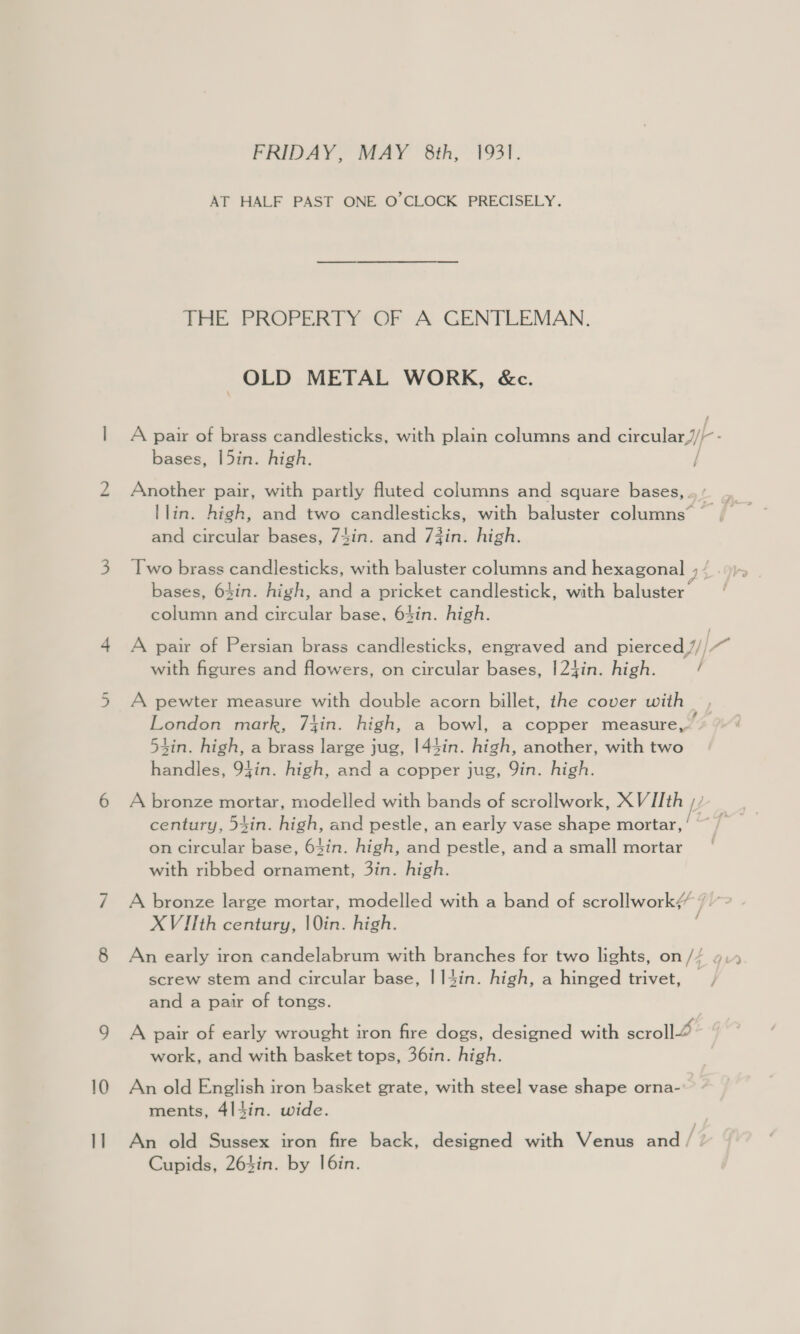 FRIDAY, MAY 8th, 1931. AT HALF PAST ONE O’CLOCK PRECISELY. THE PROPERTY OF A GENTLEMAN. OLD METAL WORK, &amp;c. | A pair of brass candlesticks, with plain columns and circular} - bases, |5in. high. / 2 Another pair, with partly fluted columns and square bases, llin. high, and two candlesticks, with baluster columns’ | and circular bases, 74in. and 73in. high. 3 [wo brass candlesticks, with baluster columns and hexagonal 2 bases, 64in. high, and a pricket candlestick, with baluster column and circular base, 64in. high. 4 A pair of Persian brass candlesticks, engraved and pierced 7// 7 with figures and flowers, on circular bases, |24in. high. / 5 A pewter measure with double acorn billet, the cover with London mark, 7lin. high, a bowl, a copper measure,” 54in. high, a brass large jug, 144in. high, another, with two handles, 9fin. high, and a copper jug, Qin. high. 6 A bronze mortar, modelled with bands of scrollwork, XVIIth century, 54in. high, and pestle, an early vase eine mortar, on circular base, 64in. high, and pestle, and a small mortar with ribbed ornament, 3in. high. 7 A bronze large mortar, modelled with a band of scrollwork¢ La X Vilth century, lin. high. 8 An early iron candelabrum with branches for two lights, on // screw stem and circular base, | 14in. high, a hinged trivet, , and a pair of tongs. 9 A pair of early wrought iron fire dogs, designed with scrollé work, and with basket tops, 36in. high. 10 An old English iron basket grate, with steel vase shape orna- ments, 4|4in. wide. 11 An old Sussex iron fire back, designed with Venus and [1 Cupids, 264in. by I6in.