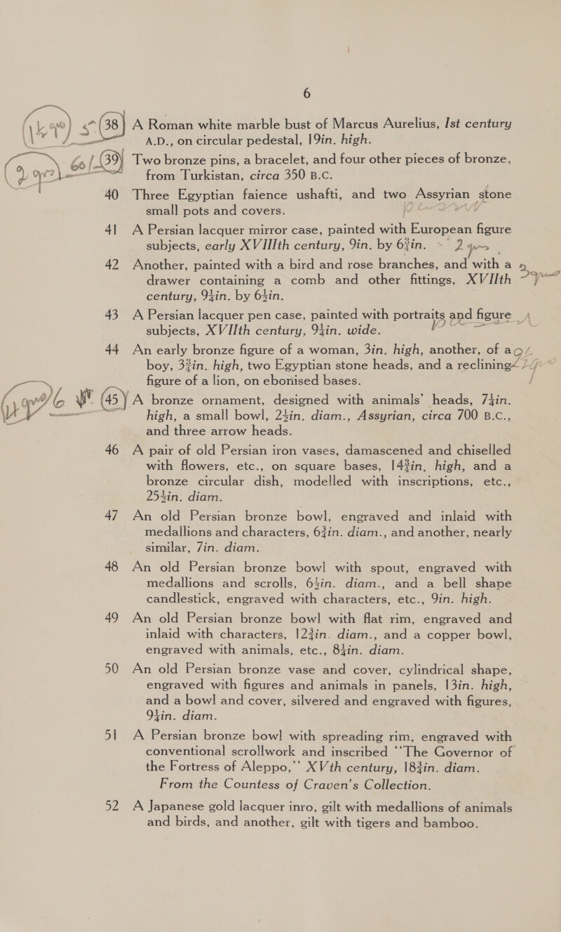 a ¥ 12) &lt; 38) A Roman white marble bust of Marcus Aurelius, [st century ee J. —_— A.D., on circular pedestal, |9in. high. A ; bo f 9) Two bronze pins, a bracelet, and four other pieces of bronze, from Turkistan, circa 350 B.C. 40 Three Egyptian faience ushafti, and two Assyrian stone  } small pots and covers. i 4] A Persian lacquer mirror case, painted with European figure subjects, early XVIIIth century, 9in. by 6zin. Dans . 42 Another, painted with a bird and rose branches, and with a drawer containing a comb and other fittings, XVJIth century, 94in. by 64in. Sanu 43 A Persian lacquer pen case, painted with portraits and figure subjects, XVIIth century, 94in. wide. poss 44 An early bronze figure of a woman, 3in. high, another, of ag/. | boy, 3#in. high, two Egyptian stone heads, and a reclining“ ///’ * aes, | figure of a lion, on ebonised bases. / { o/b sr (45) A bronze ornament, designed with animals’ heads, 7J{in. VEY ll high, a small bowl, 24in. diam., Assyrian, circa 700 B.c., i and three arrow heads. 46 A pair of old Persian iron vases, damascened and chiselled with flowers, etc., on square bases, 14%in, high, and a bronze circular dish, modelled with inscriptions, etc., 254in. diam. 47 An old Persian bronze bowl, engraved and inlaid with medallions and characters, 63in. diam., and another, nearly similar, 7in. diam. 48 An old Persian bronze bowl with spout, engraved with medallions and scrolls, 64in. diam., and a bell shape candlestick, engraved with characters, etc., 9in. high. 49 An old Persian bronze bow] with flat rim, engraved and inlaid with characters, 123in. diam., and a copper bowl, engraved with animals, etc., 84in. diam. 50 An old Persian bronze vase and cover, cylindrical shape, engraved with figures and animals in panels, |3in. high, and a bowl and cover, silvered and engraved with figures, O94in. diam. 51 A Persian bronze bowl] with spreading rim, engraved with conventional scro!lwork and inscribed ‘‘The Governor of the Fortress of Aleppo,’’ XVth century, 183in. diam. From the Countess of Craven’s Collection. 52 A Japanese gold lacquer inro, gilt with medallions of animals and birds, and another, gilt with tigers and bamboo.