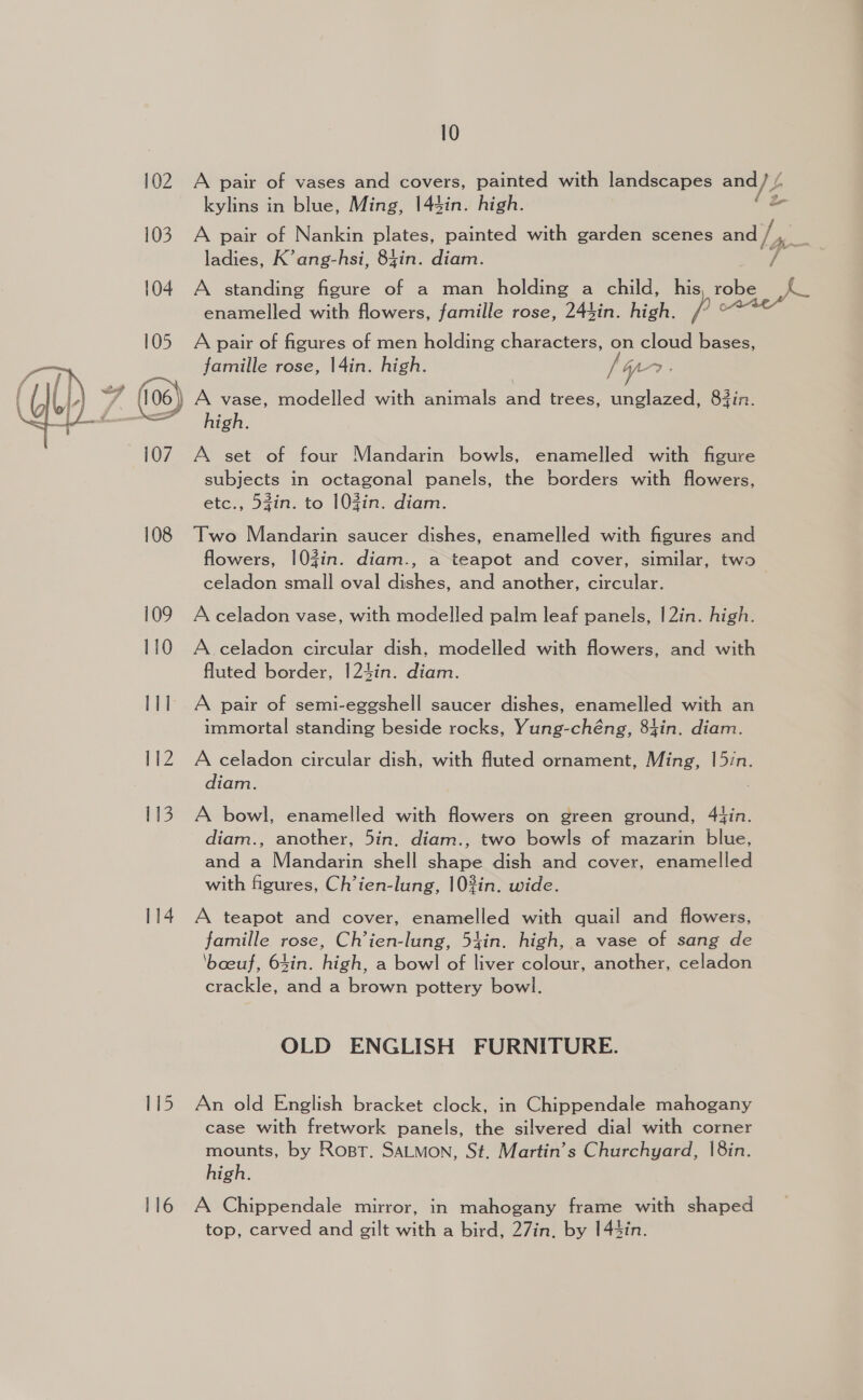 102 A pair of vases and covers, painted with landscapes and VE kylins in blue, Ming, 144in. high. 2 103 A pair of Nankin plates, painted with garden scenes = ladies, K’ ang-hsi, 84in. diam. v4 104 A standing figure of a man holding a child, his, robe enamelled with flowers, famille rose, 244in. high. p : 105. A pair of figures of men holding characters, on cloud bases, famille rose, |4in. high. /yo : BL oe ((06) A vase, modelled with animals and trees, unglazed, 83in. phen fanenene— high,  107 A set of four Mandarin bowls, enamelled with figure subjects in octagonal panels, the borders with flowers, etc., 53in. to 10Zin. diam. 108 Two Mandarin saucer dishes, enamelled with figures and flowers, |0Zin. diam., a teapot and cover, similar, two celadon small oval dishes, and another, circular. 109 Aceladon vase, with modelled palm leaf panels, |2in. high. 110 A celadon circular dish, modelled with flowers, and with fluted border, 124in. diam. 111 A pair of semi-eggshell saucer dishes, enamelled with an immortal standing beside rocks, Yung-chéng, 84in. diam. 112 A celadon circular dish, with fluted ornament, Ming, |5in. diam. 113. A bowl, enamelled with flowers on green ground, 44in. diam., another, 5in, diam., two bowls of mazarin blue, and a Mandarin shell shape dish and cover, enamelled with figures, Ch’ien-lung, |0%in. wide. 114. A teapot and cover, enamelled with quail and flowers, famille rose, Ch’ien-lung, 54in. high, a vase of sang de ‘boeuf, 64in. high, a bowl of liver colour, another, celadon crackle, and a brown pottery bowl. OLD ENGLISH FURNITURE. I av 5 An old English bracket clock, in Chippendale mahogany case with fretwork panels, the silvered dial with corner mounts, by Rost. SALMON, St. Martin’s Churchyard, |8in. high. 116 A Chippendale mirror, in mahogany frame with shaped top, carved and gilt with a bird, 27in. by 144in.