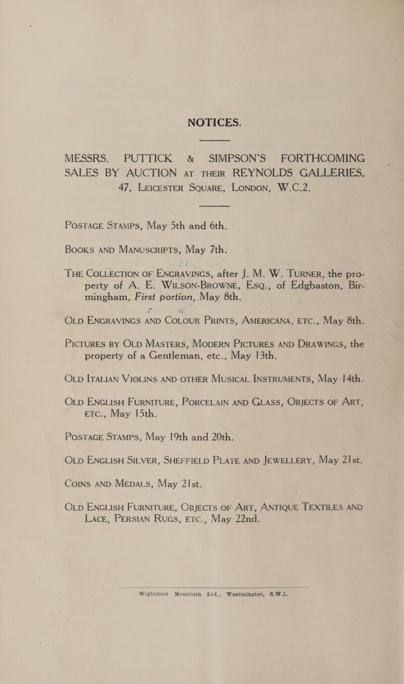 NOTICES. MESSRS. PUTTICK &amp; SIMPSON’S FORTHCOMING SALES BY AUCTION at THEIR REYNOLDS GALLERIES, 47, LEICESTER SQUARE, LONDON, W.C.2. POSTAGE Stamps, May 5th and 6th. Books AND Manuscripts, May 7th. THE COLLECTION OF ENGRAVINGS, after J. M. W. TURNER, the pro- perty of A. E. WiLson-BROWNE, EsqQ., of Edgbaston, Bir- mingham, First portion, May 8th. OLD ENGRAVINGS AND COLOUR PRINTS, AMERICANA, ETC., May 8th. PICTURES BY OLD MAsTeErRS, MODERN PICTURES AND DRAWINGS, the property of a Gentleman, etc., May 13th. OLD ITALIAN VIOLINS AND OTHER MUSICAL INSTRUMENTS, May 1[4th. OLD ENGLISH FURNITURE, PORCELAIN AND GLASS, OBJECTS OF ART, EFE., May 15th. POSTAGE STAMPS, May 19th and 20th. OLD ENGLISH SILVER, SHEFFIELD PLATE AND JEWELLERY, May 2!Ist. CoINs AND MEpa.s, May 2Ist. OLD ENGLISH FURNITURE, OBJECTS OF ART, ANTIQUE TEXTILES AND LACE, PERSIAN Ruas, ETtc., May 22nd.  Wightman Mountain Ltd., Westminster, S.W.1.